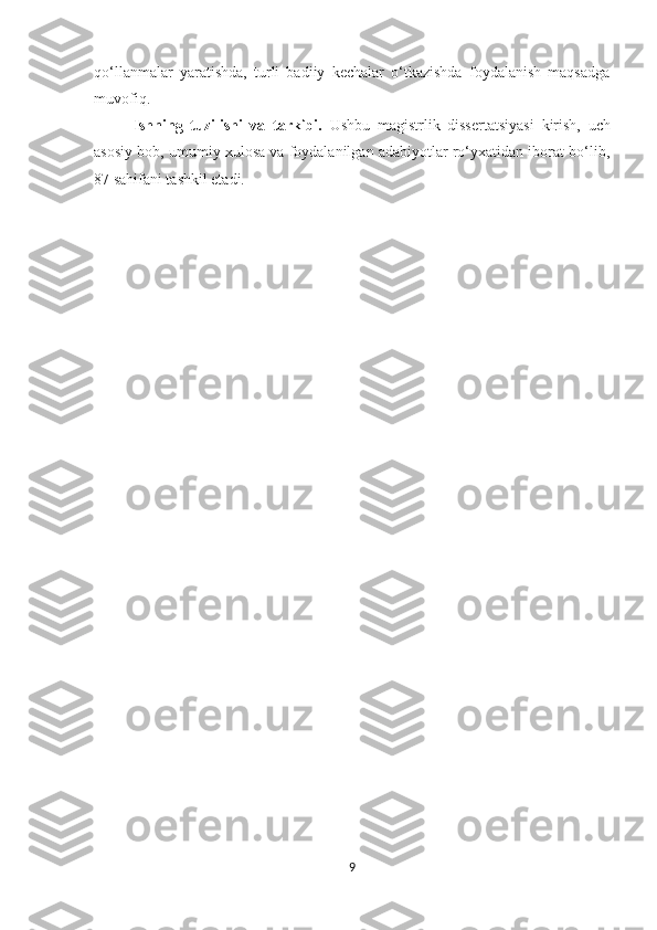qo‘llanmalar   yaratishda,   turli   badiiy   kechalar   o‘tkazishda   foydalanish   maqsadga
muvofiq.   
Ishning   tuzilishi   va   tarkibi.   Ushbu   magistrlik   dissertatsiyasi   kirish,   uch
asosiy bob, umumiy xulosa va foydalanilgan adabiyotlar ro‘yxatidan iborat bo‘lib,
87 sahifani tashkil etadi.
9 