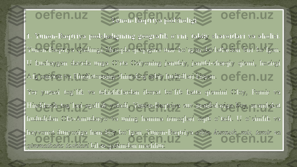 Yunon-Baqtriya podsholigi
1.  Yunon-Baqtriya  podsholigining  geografik  o`rni,  tabiiy  sharoitlari  va  aholisi. 
Yunon-Baqtriya  Qadimgi  Sharqda  qisqagina  umr  ko`rgan  davlatlardan  biri  bo`lgan. 
U  kuchaygan  davrda  unga  O`rta  Osiyoning  janubiy,  janubi-sharqiy  qismi,  hozirgi 
Afg`oniston va Hindistonning shimoli-g`arbiy hududlari kirgan.
Yer  yuzasi  tog`lik  va  tekisliklardan  iborat  bo`lib  katta  qismini  Oloy,  Pomir  va 
Hindikush  tog`lari  egallab  yotadi.  Yunon-Baqtriya  suv  manbalariga  boy,  mamlakat 
hududidan  Oks-Amudaryo  va  uning  hamma  irmoqlari  oqib  o`tadi.  U  o`simlik  va 
hayvonot  dunyosiga  ham  boy  bo`lgan.  Yunon-Baqtriya  oltin,  kumush,  mis,  temir  va 
qimmatbaho toshlari  bilan qadimdan mashhur.  