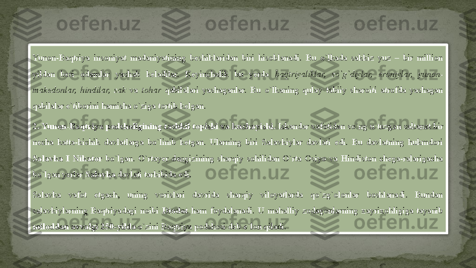 Yunon-Baqtriya  insoniyat  madaniyatining  beshiklaridan  biri  hisoblanadi.  Bu  o`lkada  sakkiz  yuz  –  bir  million 
yildan  beri  odamlar  yashab  keladilar.  Keyinchalik  bu  yerda  baqtriyaliklar,  so`g`diylar,  eroniylar,  yunon-
makedonlar,  hindilar,  sak  va  tohar  qabilalari  yashaganlar.  Bu  o`lkaning  qulay  tabiiy  sharoiti  atrofda  yashagan 
qabilalar e`tiborini hamisha o`ziga tortib kelgan.
2. Yunon-Baqtriya podsholigining tashkil topishi va kuchayishi.  Iskandar vafotidan so`ng u tuzgan saltanat bir 
necha  katta-kichik  davlatlarga  bo`linib  ketgan.  Ularning  biri  Salavkiylar  davlati  edi.  Bu  davlatning  hukmdori 
Salavka  I  Nikator  bo`lgan.  O`rtayer  dengizining  sharqiy  sohilidan  O`rta  Osiyo  va  Hindiston  chega-ralarigacha 
bo`lgan yerlar  Salavka  davlati tarkibida edi.
Salavka  vafot  etgach,  uning  vorislari  davrida  sharqiy  viloyatlarda  qo`zg`olonlar  boshlanadi.  Bundan 
salavkiylarning  Baqtriyadagi  noibi  Diodot  ham  foydalanadi.  U  mahalliy  zodagonlarning  xayrixohligiga  tayanib 
miloddan avvalgi 250-yilda  o`zini Baqtriya podshosi deb e`lon qiladi.  