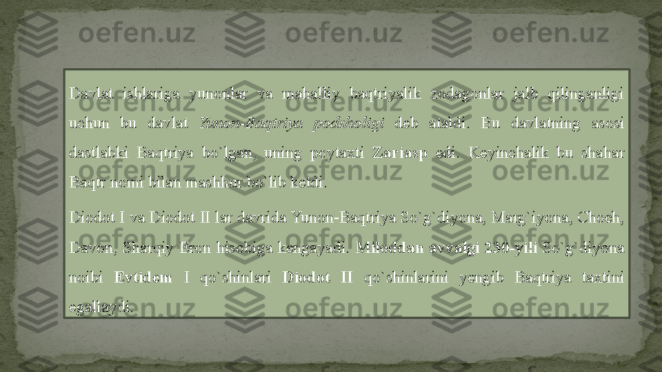 Davlat  ishlariga  yunonlar  va  mahalliy  baqtriyalik  zodagonlar  jalb  qilinganligi 
uchun  bu  davlat  Yunon-Baqtriya  podsholigi  deb  ataldi.  Bu  davlatning  asosi 
dastlabki  Baqtriya  bo`lgan,  uning  poytaxti  Zariasp  edi.  Keyinchalik  bu  shahar 
Baqtr nomi bilan mashhur bo`lib ketdi.
Diodot  I  va Diodot  II  lar davrida Yunon-Baqtriya So`g`diyona, Marg`iyona, Choch, 
Davon,  Sharqiy  Eron  hisobiga  kengayadi.  Miloddan  avvalgi  230-yili   So`g`diyona 
noibi  Evtidem  I  qo`shinlari  Diodot  II  qo`shinlarini  yengib  Baqtriya  taxtini 
egallaydi. 