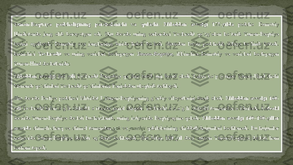 Yunon-Baqtriya  podsholigining  parchalanishi  va  qulashi.  Miloddan  avvalgi  175-yilda   podsho  Demetriy 
Hindistonda  jang  olib  borayotgan  edi.  Shu  davrda  uning  sarkardasi  Yevkradit  qo`zg`olon  ko`tarib  Yunon-Baqtriya 
taxtini  egallaydi.  Demetriy  esa  janglarning  birida  halok  bo`ladi.  Shundan  keyin  podsholik  ikkiga  bo`linib  ketadi. 
Birinchisi  Yevkradit  va  uning  vorislari  boshqargan  Yunon-Baqtriya,  ikkinchisi  Demetriy  va  vorislari  boshqargan 
Yunon-Hind davlatlaridir.
Miloddan  avvalgi  162-yili   Yevkradit  Panjobga  qo`shin  tortib  uni  bosib  oladi.  Lekin  ko`p  o`tmay  Yunon-Hind  shohi 
Menandr qo`shinlari Yevkradit qo`shinlarini Panjobdan uloqtirib tashlaydi.
Shu  davrda  Parfiya  podshosi  Mitridat  I  Yunon-Baqtriyaning  g`arbiy  viloyatlarini  bosib  oladi.  Miloddan  avvalgi  160-
yili  Yevkradit  bilan  o`g`li  Geleokl  o`rtasida  janjal  chiqadi. Yevkradit  o`z  o`g`li  Geleokl  tomonidan  o`ldiriladi.  Geleokl 
davrida  Yunon-Baqtriya  davlati  kuchsizlanib,  uning  ixtiyorida  Baqtriyagina  qoladi.  Miloddan  avvalgi  140–130-yillar 
orasida   shimoli-sharq  va  shimol  tomondan  sak  va  yuechji  qabilalarining  shiddatli  hujumlari  boshlanadi.  Bu  hujumlar 
natijasida  Yunon-Baqtriya  davlati  ag`darib  tashlanadi.  Shu  bilan  120  yil   davr  surgan  Yunon-Baqtriya  davlati  ham 
barham topadi.  