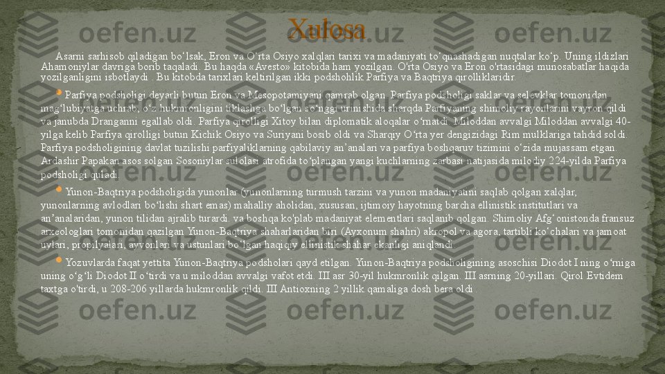 Asarni sarhisob qiladigan bo‘lsak, Eron va O‘rta Osiyo xalqlari tarixi va madaniyati to‘qnashadigan nuqtalar ko‘p. Uning ildizlari 
Ahamoniylar davriga borib taqaladi. Bu haqda «Avesto» kitobida ham yozilgan. O'rta Osiyo va Eron o'rtasidagi munosabatlar haqida 
yozilganligini isbotlaydi . Bu kitobda tarixlari keltirilgan ikki podshohlik Parfiya va Baqtriya qirolliklaridir.

Parfiya podsholigi deyarli butun Eron va Mesopotamiyani qamrab olgan. Parfiya podsholigi saklar va selevklar tomonidan 
mag lubiyatga uchrab, o z hukmronligini tiklashga bo lgan so nggi urinishida sharqda Parfiyaning shimoliy rayonlarini vayron qildi ʻ ʻ ʻ ʻ
va janubda Dranganni egallab oldi. Parfiya qirolligi Xitoy bilan diplomatik aloqalar o rnatdi. Miloddan avvalgi Miloddan avvalgi 40-	
ʻ
yilga kelib Parfiya qirolligi butun Kichik Osiyo va Suriyani bosib oldi va Sharqiy O rta yer dengizidagi Rim mulklariga tahdid soldi. 	
ʻ
Parfiya podsholigining davlat tuzilishi parfiyaliklarning qabilaviy an’analari va parfiya boshqaruv tizimini o‘zida mujassam etgan. 
Ardashir Papakan asos solgan Sosoniylar sulolasi atrofida to plangan yangi kuchlarning zarbasi natijasida milodiy 224-yilda Parfiya 	
ʻ
podsholigi quladi.

Yunon-Baqtriya podsholigida yunonlar (yunonlarning turmush tarzini va yunon madaniyatini saqlab qolgan xalqlar, 
yunonlarning avlodlari bo lishi shart emas) mahalliy aholidan, xususan, ijtimoiy hayotning barcha ellinistik institutlari va 	
ʻ
an analaridan, yunon tilidan ajralib turardi. va boshqa ko'plab madaniyat elementlari saqlanib qolgan. Shimoliy Afg‘onistonda fransuz 	
ʼ
arxeologlari tomonidan qazilgan Yunon-Baqtriya shaharlaridan biri (Ayxonum shahri) akropol va agora, tartibli ko‘chalari va jamoat 
uylari, propilyalari, ayvonlari va ustunlari bo‘lgan haqiqiy ellinistik shahar ekanligi aniqlandi.

Yozuvlarda faqat yettita Yunon-Baqtriya podsholari qayd etilgan. Yunon-Baqtriya podsholigining asoschisi Diodot I ning o rniga 	
ʻ
uning o g li Diodot II o tirdi va u miloddan avvalgi vafot etdi. III asr 30-yil hukmronlik qilgan. III asrning 20-yillari. Qirol Evtidem 	
ʻ ʻ ʻ
taxtga o'tirdi, u 208-206 yillarda hukmronlik qildi. III Antioxning 2 yillik qamaliga dosh bera oldi . Xulosa 