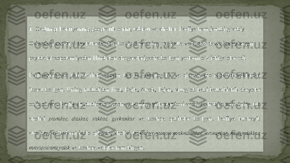 1. Qadimgi Parfiyaning geografik o`rni, tabiati va aholisi.  Parfiya ham janubi-g`arbiy 
Osiyodagi qadimgi davlatlardan biri bo`lib Sharqning eng katta va kuchli davlatiga aylangan 
paytda Mesopotamiyadan Hindiston chegaralarigacha bo`lgan yerlarni o`z ichiga olar edi.
Parfiyaning  yer  usti  tuzilishi  asosan  tog`lik,  yassitog`lik  va  qisman  sho`rxok  tekisliklardan 
iborat bo`lgan. Uning hududidan Frot, Dajla, Atrok, Tajan, Murg`ob kabi katta-kichik daryolar 
oqib o`tgan. Parfiya hududida bir necha yuz ming yillardan beri aholi yashab keladi. Uning tub 
aholisi  parnlar,  daxlar,  saklar,  girkanlar  va  boshqa  qabilalar  bo`lgan.  Parfiya  kuchayib 
atrofdagi  o`lkalarni  istilo  qilgach,  aholisi  tarkibiga  yunon-makedonlar,  eroniylar,  midiyaliklar, 
mesopotamiyalik  va boshqa xalqlar ham kirgan.  