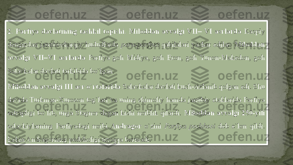 2.  Parfiya  davlatining  tashkil  topishi.  Miloddan  avvalgi  VII–  VI  asrlarda   Kaspiy 
dengizdan  janubi-sharqiy  hududlarda  parn-parfiya  qabilalari  yashar  edilar.  Miloddan 
avvalgi  VII–VI  asrlarda   Parfiya  goh  Midiya,  goh  Eron,  goh  Yunon-Makedon,  goh 
Salavkalar davlati tarkibida bo`lgan.
Miloddan avvalgi  III  asr o`rtalarida  Salavkalar davlati kuch-sizlanib qolgan edi. Shu 
davrda Turkman-Xuroson  tog`lari  va  uning  shimoliy  hamda  janubiy  etaklarida  Parfiya 
satrapligi  bo`lib,  unga  Stagnor  degan  kishi  noiblik  qilardi.  Miloddan  avvalgi  250-yili 
salavkiylarning  Parfiyadagi  noibi  Andragor  o`zini  Parfiya  podshosi  deb  e`lon  qildi. 
Lekin Andragorning podsholigi uzoqqa bormadi.  