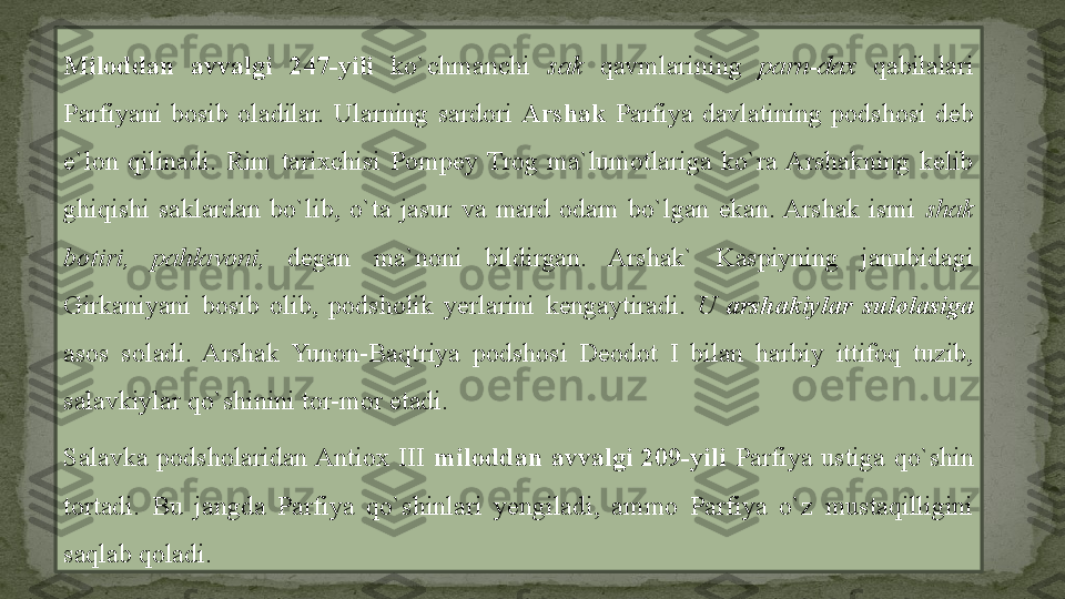 Miloddan  avvalgi  247-yili   ko`chmanchi  sak  qavmlarining  parn-dax  qabilalari 
Parfiyani  bosib  oladilar.  Ularning  sardori  Arshak  Parfiya  davlatining  podshosi  deb 
e`lon  qilinadi.  Rim  tarixchisi  Pompey  Trog  ma`lumotlariga  ko`ra  Arshakning  kelib 
ghiqishi  saklardan  bo`lib,  o`ta  jasur  va  mard  odam  bo`lgan  ekan. Arshak  ismi  shak 
botiri,  pahlavoni,  degan  ma`noni  bildirgan.  Arshak`  Kaspiyning  janubidagi 
Girkaniyani  bosib  olib,  podsholik  yerlarini  kengaytiradi.  U  arshakiylar  sulolasiga 
asos  soladi.  Arshak  Yunon-Baqtriya  podshosi  Deodot  I  bilan  harbiy  ittifoq  tuzib, 
salavkiylar qo`shinini tor-mor etadi.
Salavka  podsholaridan Antiox  III  miloddan  avvalgi  209-yili   Parfiya  ustiga  qo`shin 
tortadi.  Bu  jangda  Parfiya  qo`shinlari  yengiladi,  ammo  Parfiya  o`z  mustaqilligini 
saqlab qoladi. 