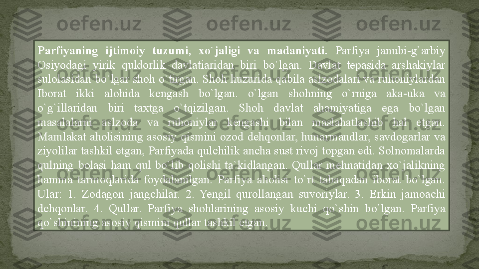 Parfiyaning  ijtimoiy  tuzumi,  xo`jaligi  va  madaniyati.  Parfiya  janubi-g`arbiy 
Osiyodagi  yirik  quldorlik  davlatiaridan  biri  bo`lgan.  Davlat  tepasida  arshakiylar 
sulolasidan bo`lgar shoh o`tirgan. Shoh huzurida qabila aslzodalari va ruhoniylardan 
Iborat  ikki  alohida  kengash  bo`lgan.  o`lgan  shohning  o`rniga  aka-uka  va 
o`g`illaridan  biri  taxtga  o`tqizilgan.  Shoh  davlat  ahamiyatiga  ega  bo`lgan 
masalalarni  aslzoda  va  ruhoniylar  kengashi  bilan  maslahatlashib  hal  etgan. 
Mamlakat  aholisining  asosiy  qismini  ozod  dehqonlar,  hunarmandlar,  savdogarlar  va 
ziyolilar tashkil etgan, Parfiyada qulchilik ancha sust rivoj topgan edi. Solnomalarda 
qulning  bolasi  ham  qul  bo`lib  qolishi  ta`kidlangan.  Qullar  mehnatidan  xo`jalikning 
hamma  tarmoqlarida  foydalanilgan.  Parfiya  aholisi  to`rt  tabaqadan  iborat  bo`lgan. 
Ular:  1.  Zodagon  jangchilar.  2.  Yengil  qurollangan  suvoriylar.  3.  Erkin  jamoachi 
dehqonlar.  4.  Qullar.  Parfiya  shohlarining  asosiy  kuchi  qo`shin  bo`lgan.  Parfiya 
qo`shinining asosiy qismini qullar tashkil etgan. 