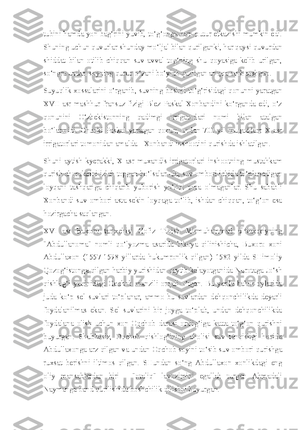 tubini hamda yon bag‘rini yuvib, to‘g‘onga ham putur etkazishi mumkin edi.
Shuning uchun quvurlar shunday mo‘ljal bilan qurilganki, har qaysi quvurdan
shiddat   bilan   otilib   chiqqan   suv   avval   tog‘ning   shu   qoyasiga   kelib   urilgan,
so‘ngra undan soyning quruq o‘zani bo‘ylab qazilgan ariqqa oqib tushgan.
Suyuqlik xossalarini o‘rganib, suvning bosimi to‘g‘risidagi qonunni yaratgan
XVII asr mashhur fransuz fizigi Blez Paskal Xonbandini ko‘rganda edi, o‘z
qonunini   O‘zbekistonning   qadimgi   irrigatorlari   nomi   bilan   atalgan
bo‘larmidi.   Chunki   Paskal   yaratgan   qonun,   undan   700   yil   muqaddam   X   asr
irrigatorlari tomonidan amalda - Xonbandi inshootini qurishda ishlatilgan.
Shuni   aytish   kyerakki,   X   asr   muxandis-irrigatorlari   inshootning   mustahkam
qurish choralarini izlab topgan bo‘lsalar -da, suv ombori ichida to‘planadigan
loyqani   tashqariga   chiqarib   yuborish   yo‘lini   topa   olmaganlar.   Shu   sababli
Xonbandi suv  ombori asta-sekin loyqaga to‘lib, ishdan chiqqan, to‘g‘on esa
hozirgacha saqlangan.
XVI   asr   Buxoro   tarixchisi   Hofiz   Tinish   Mirmuhammad   alBuxoriyning
"Abdullanoma"   nomli   qo‘lyozma   asarida   hikoya   qilinishicha,   Buxoro   xoni
Abdullaxon   (1557-1598   yillarda   hukumronlik   qilgan)   1582   yilda   SHimoliy
Qozog‘istonga qilgan harbiy yurishidan qaytib kelayotganida Nurotaga Jo‘sh
qishlog‘i  yaqinidagi Oqchob  manzili  orqali o‘tgan. Bu  yerda  bahor  oylarida
juda   ko‘p   sel   suvlari   to‘planar,   ammo   bu   suvlardan   dehqonchilikda   deyarli
foydalanilmas   ekan.   Sel   suvlarini   bir   joyga   to‘plab,   undan   dehqonchilikda
foydalana   olish   uchun   xon   Oqchob   darasi   oralig‘iga   katta   to‘g‘on   qurishni
buyurgan.   Shubhasiz,   Oqchob   qishlog‘ining   aholisi   suv   tanqisligi   haqida
Abdullaxonga arz qilgan va undan Oqchob soyini to‘sib suv ombori qurishga
ruxsat   berishni   iltimos   qilgan.   SHundan   so‘ng   Abdullaxon   xonlikdagi   eng
oliy   mansablardan   biri   -   "otaliq"   lavozimini   egallab   turgan   Ahmadali
Naymanga band qurilishida boshchilik qilishni buyurgan. 
