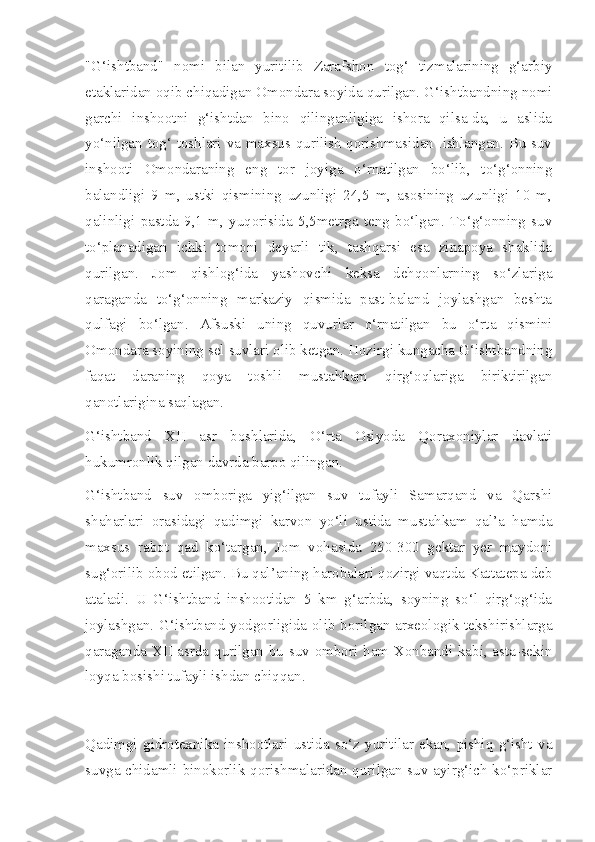 "G‘ishtband"   nomi   bilan   yuritilib   Zarafshon   tog‘   tizmalarining   g‘arbiy
etaklaridan oqib chiqadigan Omondara soyida qurilgan. G‘ishtbandning nomi
garchi   inshootni   g‘ishtdan   bino   qilinganligiga   ishora   qilsa-da,   u   aslida
yo‘nilgan tog‘ toshlari va maxsus qurilish qorishmasidan .ishlangan. Bu suv
inshooti   Omondaraning   eng   tor   joyiga   o‘rnatilgan   bo‘lib,   to‘g‘onning
balandligi   9   m,   ustki   qismining   uzunligi   24,5   m,   asosining   uzunligi   10   m,
qalinligi   pastda   9,1   m,   yuqorisida   5,5metrga   teng   bo‘lgan.   To‘g‘onning   suv
to‘planadigan   ichki   tomoni   deyarli   tik,   tashqarsi   esa   zinapoya   shaklida
qurilgan.   Jom   qishlog‘ida   yashovchi   keksa   dehqonlarning   so‘zlariga
qaraganda   to‘g‘onning   markaziy   qismida   past-baland   joylashgan   beshta
qulfagi   bo‘lgan.   Afsuski   uning   quvurlar   o‘rnatilgan   bu   o‘rta   qismini
Omondara soyining sel suvlari olib ketgan. Hozirgi kungacha G‘ishtbandning
faqat   daraning   qoya   toshli   mustahkam   qirg‘oqlariga   biriktirilgan
qanotlarigina saqlagan.
G‘ishtband   XII   asr   boshlarida,   O‘rta   Osiyoda   Qoraxoniylar   davlati
hukumronlik qilgan davrda barpo qilingan.
G‘ishtband   suv   omboriga   yig‘ilgan   suv   tufayli   Samarqand   va   Qarshi
shaharlari   orasidagi   qadimgi   karvon   yo‘li   ustida   mustahkam   qal’a   hamda
maxsus   rabot   qad   ko‘targan,   Jom   vohasida   250-300   gektar   yer   maydoni
sug‘orilib obod etilgan. Bu qal’aning harobalari qozirgi vaqtda Kattatepa deb
ataladi.   U   G‘ishtband   inshootidan   5   km   g‘arbda,   soyning   so‘l   qirg‘og‘ida
joylashgan. G‘ishtband yodgorligida olib borilgan arxeologik tekshirishlarga
qaraganda XII asrda qurilgan bu suv ombori ham Xonbandi kabi, asta-sekin
loyqa bosishi tufayli ishdan chiqqan.
Qadimgi   gidrotexnika   inshootlari   ustida   so‘z   yuritilar   ekan,   pishiq   g‘isht   va
suvga chidamli binokorlik qorishmalaridan qurilgan suv ayirg‘ich ko‘priklar 