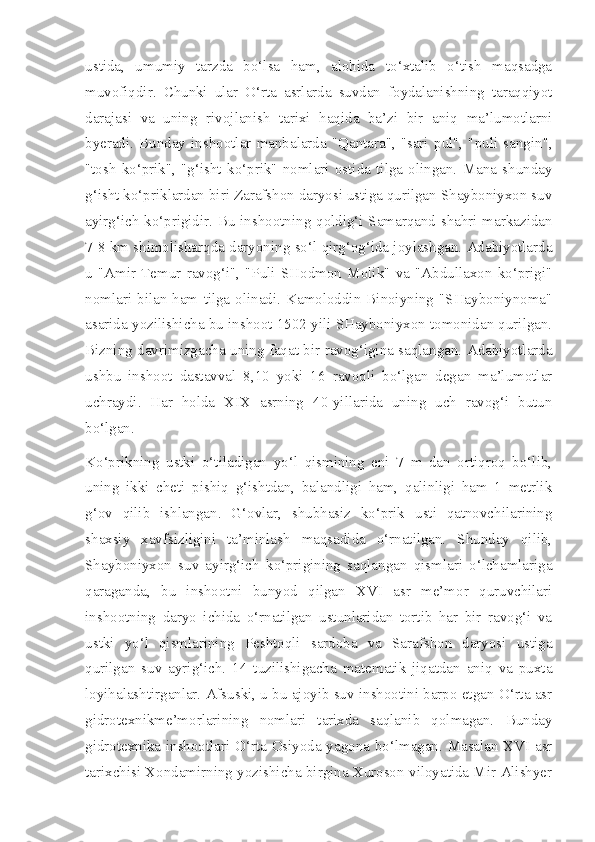 ustida,   umumiy   tarzda   bo‘lsa   ham,   alohida   to‘xtalib   o‘tish   maqsadga
muvofiqdir.   Chunki   ular   O‘rta   asrlarda   suvdan   foydalanishning   taraqqiyot
darajasi   va   uning   rivojlanish   tarixi   haqida   ba’zi   bir   aniq   ma’lumotlarni
byeradi.   Bunday   inshootlar   manbalarda   "Qantara",   "sari   pul",   "puli   sangin",
"tosh   ko‘prik",   "g‘isht   ko‘prik"   nomlari   ostida   tilga   olingan.   Mana   shunday
g‘isht ko‘priklardan biri Zarafshon daryosi ustiga qurilgan Shayboniyxon suv
ayirg‘ich ko‘prigidir. Bu inshootning qoldig‘i Samarqand shahri markazidan
7-8 km shimolisharqda daryoning so‘l qirg‘og‘ida joylashgan. Adabiyotlarda
u   "Amir   Temur   ravog‘i",   "Puli   SHodmon   Molik"   va   "Abdullaxon   ko‘prigi"
nomlari   bilan  ham   tilga  olinadi.   Kamoloddin  Binoiyning   "SHayboniynoma"
asarida yozilishicha bu inshoot 1502 yili SHayboniyxon tomonidan qurilgan.
Bizning davrimizgacha uning faqat bir ravog‘igina saqlangan. Adabiyotlarda
ushbu   inshoot   dastavval   8,10   yoki   16   ravoqli   bo‘lgan   degan   ma’lumotlar
uchraydi.   Har   holda   XIX   asrning   40-yillarida   uning   uch   ravog‘i   butun
bo‘lgan.
Ko‘prikning   ustki   o‘tiladigan   yo‘l   qismining   eni   7   m   dan   ortiqroq   bo‘lib,
uning   ikki   cheti   pishiq   g‘ishtdan,   balandligi   ham,   qalinligi   ham   1   metrlik
g‘ov   qilib   ishlangan.   G‘ovlar,   shubhasiz   ko‘prik   usti   qatnovchilarining
shaxsiy   xavfsizligini   ta’minlash   maqsadida   o‘rnatilgan.   Shunday   qilib,
Shayboniyxon   suv   ayirg‘ich   ko‘prigining   saqlangan   qismlari   o‘lchamlariga
qaraganda,   bu   inshootni   bunyod   qilgan   XVI   asr   me’mor   quruvchilari
inshootning   daryo   ichida   o‘rnatilgan   ustunlaridan   tortib   har   bir   ravog‘i   va
ustki   yo‘l   qismlarining   Peshtoqli   sardoba   va   Sarafshon   daryosi   ustiga
qurilgan   suv   ayrig‘ich.   14   tuzilishigacha   matematik   jiqatdan   aniq   va   puxta
loyihalashtirganlar. Afsuski, u bu ajoyib suv inshootini barpo etgan O‘rta asr
gidrotexnikme’morlarining   nomlari   tarixda   saqlanib   qolmagan.   Bunday
gidrotexnika inshootlari O‘rta Osiyoda yagona bo‘lmagan. Masalan XVI asr
tarixchisi Xondamirning yozishicha birgina Xuroson viloyatida Mir Alishyer 