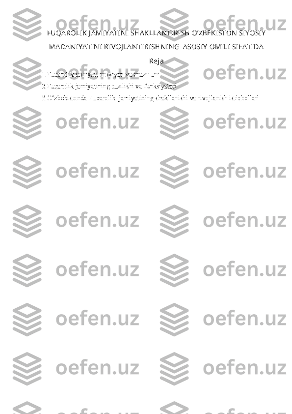 FUQA ROLIK  J A MIY A TIN I  SHA KLLAN TIRI SH O’ZBEKISTON  SIY OSIY
MA DAN IY A TIN I  RIVOJ LA N TI RISHN IN G  A SOSIY  OMILI  SIFA TIDA
Reja
1.Fuqarolik jamiyati moxiyati va mazmuni
2.Fuqarolik jamiyatining tuzilishi va funksiyalari
3.O‘zbekistonda Fuqarolik  jamiyatining shakllanishi va rivojlanish istiqbollari 