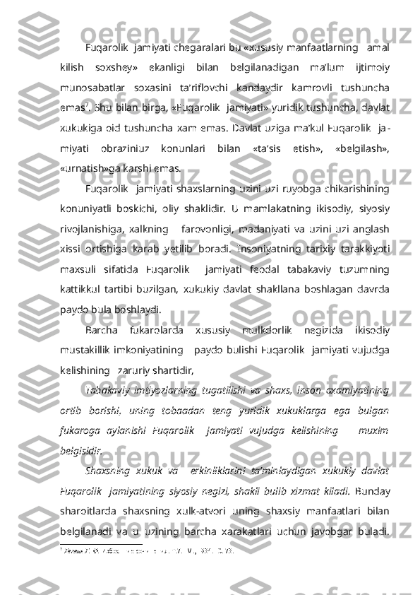 Fuqarolik  jamiyati chegaralari bu «xususiy manfaatlarning   amal
kilish   soxshey»   ekanligi   bilan   belgilanadigan   ma’lum   ijtimoiy
munosabatlar   soxasini   ta’riflovchi   kandaydir   kamrovli   tushuncha
emas 7
. Shu bilan birga, «Fuqarolik   jamiyati» yuridik tushuncha, davlat
xukukiga   oid   tushuncha   xam   emas.   Davlat   uziga   ma’kul   Fuqarolik     ja -
miyati   obraziniuz   konunlari   bilan   «ta’sis   etish»,   «belgilash»,
«urnatish»ga karshi emas.
Fuqarolik     jamiyati   shaxslarning   uzini   uzi   ruyobga   chikarishining
konuniyatli   boskichi,   oliy   shaklidir.   U   mamlakatning   ikisodiy,   siyosiy
rivojlanishiga,   xalkning       farovonligi,   madaniyati   va   uzini   uzi   anglash
xissi   ortishiga   karab   yetilib   boradi.   Insoniyatning   tarixiy   tarakkiyoti
maxsuli   sifatida   Fuqarolik     jamiyati   feodal   tabakaviy   tuzumning
kattikkul   tartibi   buzilgan,   xukukiy   davlat   shakllana   boshlagan   davrda
paydo bula boshlaydi.
Barcha   fukarolarda   xususiy   mulkdorlik   negizida   ikisodiy
mustakillik   imkoniyatining       paydo   bulishi   Fuqarolik     jamiyati   vujudga
kelishining   zaruriy shartidir,
Tabakaviy   imtiyozlarning   tugatilishi   va   shaxs,   inson   axamiyatining
ortib   borishi,   uning   tobaadan   teng   yuridik   xukuklarga   ega   bulgan
fukaroga   aylanishi   Fuqarolik     jamiyati   vujudga   kelishining       muxim
belgisidir.
Shaxsning   xukuk   va     erkinliklarini   ta’minlaydigan   xukukiy   davlat
Fuqarolik     jamiyatining   siyosiy   negizi,   shakli   bulib   xizmat   kiladi.   Bunday
sharoitlarda   shaxsning   xulk-atvori   uning   shaxsiy   manfaatlari   bilan
belgilanadi   va   u   uzining   barcha   xarakatlari   uchun   javobgar   buladi.
7
  Гегель Г. Ф.  Избранние сочинения. Т.7.  М., 1934.  С. 73. 