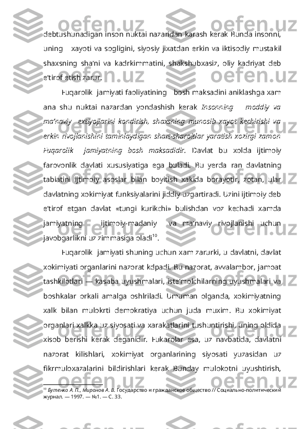 debtushunadigan inson nuktai nazaridan karash kerak Bunda insonni,
uning       xayoti   va   sogligini,   siyosiy   jixatdan   erkin   va   iktisodiy   musta kil
shaxsning   sha’ni   va   kadrkimmatini,   shakshubxasiz,   oliy   kadriyat   deb
e’tirof etish zarur.
Fuqarolik  jamiyati faoliyatining   bosh maksadini aniklashga xam
ana   shu   nuktai   nazardan   yondashish   kerak   Insonning       moddiy   va
ma’naviy     extiyojlarini   kondirish,   shaxsning   munosib   xayot   kechirishi   va
erkin   rivojlanishini   taminlaydigan   shart-sharoitlar   yaratish   xozirgi   zamon
Fuqarolik     jamiyatning   bosh   maksadidir.   Davlat   bu   xolda   ijtimoiy
farovonlik   davlati   xususiyatiga   ega   buladi.   Bu   yerda   r an   davlatning
tabiatini   ijtimoiy   asoslar   bilan   boyitish   xakida   borayotir,   zotan,   ular
davlatning xokimiyat funksiyalarini jiddiy uzgartiradi. Uzini ijtimoiy deb
e’tirof   etgan   davlat   «tungi   kurikchi»   bulishdan   voz   kechadi   xamda
jamiyatning       ijtimoiy-madaniy     va   ma’naviy   rivojlanishi   uchun
javobgarlikni uz zimmasiga oladi 10
.
Fuqarolik   jamiyati shuning uchun xam zarurki, u davlatni, davlat
xokimiyati organlarini nazorat kdpadi. Bu nazorat, avvalambor, jamoat
tashkilotlari   —   kasaba   uyushmalari,   iste’molchilarning   uyushmalari   va
boshkalar   orkali   amalga   oshlriladi.   Umuman   olganda,   xokimiyatning
xalk   bilan   mulokrti   demokratiya   uchun   juda   muxim.   Bu   xokimiyat
organlari xalkka uz siyosati va xarakatlarini tushuntirishi, uning oldida
xisob   berishi   kerak   deganidir.   Fukarolar   esa,   uz   navbatida,   davlatni
nazorat   kilishlari,   xokimiyat   organlarining   siyosati   yuzasidan   uz
fikrmuloxazalarini   bildirishlari   kerak   Bunday   mulokotni   uyushtirish,
10
  Бутенко А. П., Миронов А. В.  Государство и гражданское общество // Социально-политический
журнал. — 1997.  —  №1. — С. 33. 