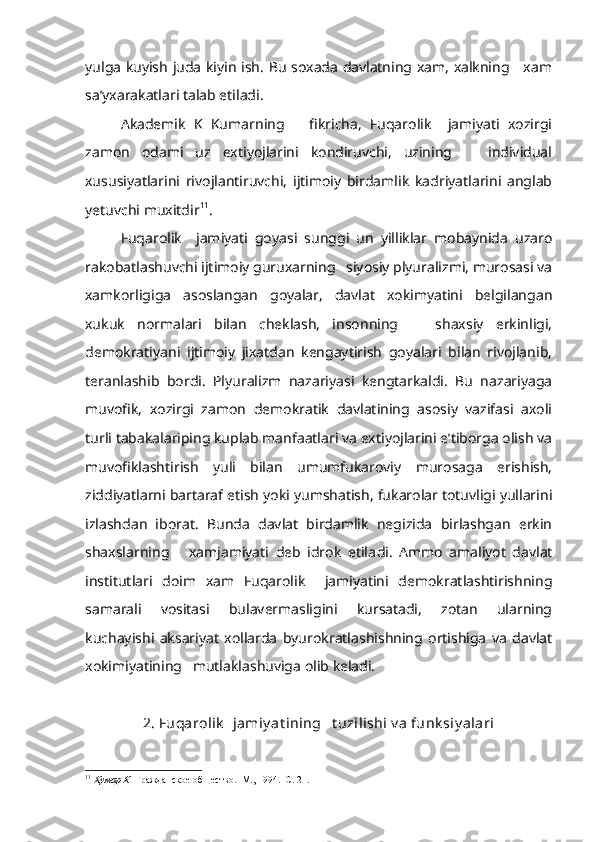 yulga kuyish juda kiyin ish. Bu soxada davlatning xam, xalkning     xam
sa’yxarakatlari talab etiladi.
Akademik   K   Kumarning       fikricha,   Fuqarolik     jamiyati   xozirgi
zamon   odami   uz   extiyojlarini   kondiruvchi,   uzining       individual
xususiyatlarini   rivojlantiruvchi,   ijtimoiy   birdamlik   kadriyatlarini   anglab
yetuvchi muxitdir 11
.
Fuqarolik     jamiyati   goyasi   sunggi   un   yilliklar   mobaynida   uzaro
rakobatlashuvchi ijtimoiy guruxarning   siyosiy plyuralizmi, murosasi va
xamkorligiga   asoslangan   goyalar,   davlat   xokimyatini   belgilangan
xukuk   normalari   bilan   cheklash,   insonning       shaxsiy   erkinligi,
demokratiyani   ijtimoiy   jixatdan   kengaytirish   goyalari   bilan   rivojlanib,
teranlashib   bordi.   Plyuralizm   nazariyasi   kengtarkaldi.   Bu   nazariyaga
muvofik,   xozirgi   zamon   demokratik   davlatining   asosiy   vazifasi   axoli
turli tabakalariping kuplab manfaatlari va extiyojlarini e’tiborga olish va
muvofiklashtirish   yuli   bilan   umumfukaroviy   murosaga   erishish,
ziddiyatlarni bartaraf etish yoki yumshatish, fukarolar totuvligi yullarini
izlashdan   iborat.   Bunda   davlat   birdamlik   negizida   birlashgan   erkin
shaxslarning       xamjamiyati   deb   idrok   etila di.   Ammo   amaliyot   davlat
institutlari   doim   xam   Fuqarolik     jamiyatini   demokratlashtirishning
samarali   vositasi   bulavermasligini   kursatadi,   zotan   ularning
kuchayishi   aksariyat   xollarda   byurokratlashishning   ortishiga   va   davlat
xokimiyatining   mutlaklashuviga olib keladi.
2. Fuqarolik    jamiy at ining   t uzilishi v a funk siy alari
11
  Кумар К   Гражданское общество.  М., 1994.  С. 21. 