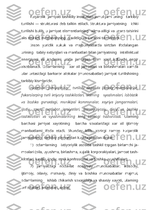 Fuqarolik   jamiyati   tashkiliy institutlari   jamul-jami   uning     tar kibiy
tuzilishi   —   strukturasi   deb   talkin   etiladi.   Struktura   jamiyat ning       ichki
tuzilishi  bulib,   u   jamiyat   elementlarining    xilma-xilligi   va   uzaro   ta’sirini
aks ettiradi, rivojlanishning   yaxlitligi va sur’atini ta’minlaydi.
Inson   yuridik   xukuk   va   majburiyatlarda   sirtdan   ifodalangan
uzining   tabiiy extiyojlari va manfaatlari bilan jamiyatning   intellektual
energiyasi   va   irodasini   uzida   jamlagan   tizim   xosil   kdluvchi   negiz
xisoblanadi.   Odamlarning       xar   xil   jamoalari   va   birlashmalari   xamda
ular   urtasidagi   barkaror   alokalar   (munosabatlar)   jamiyat   tuzilishining
tarkibiy kismlaridir.
Fuqarolik     jamiyatining       tuzilishi   deganda   ijtimoiy   munosabat lar,
fukarolarping  turli   ixtiyoriy  tashkilotlari,   ularning       uyushmalari,  lobbistik
va   boshka   guruxdagi,   munikipal   kommunalar,   xayriya   jamgarma lari,
ijodiy,   sport,   matlubot   jamiyatlari,   ijtimoiy-siyosiy,   diniy   va   boshka
tashkilotlari   va   uyushmalarining   keng   tarmogi   tushuniladi.   Ularning
barchasi   jamiyat   xayotining     barcha   soxalaridagi   xar   xil   ijtimoiy
manfaatlarni   ifoda   etadi.   Shunday   kilib,   xozirgi   zamon   Fuqarolik
jamiyatining   tarkibiy  elementlari kuyidagilardan iborat:
1)    odamlarning       ixtiyoriylik   asosida   tashkil  topgan   birlamchi   ja -
moalari (oila, uyushma, birlashma, xujalik korporakiyalari, jamoat tash -
kilotlari, kasbiy,  ijodiy,  etnik konfessional va boshka uyushmalar);
2)   jamiyatdagi   nodavlat   nosiyosiy   munosabatlar:   iktisodiy,
ijtimoiy,   oilaviy,   ma’naviy,   diniy   va   boshka   munosabatlar   majmui,
odam larning       ishlab   chikarish   soxasidagi   va   shaxsiy   xayoti,   ularning
urf odatlari, an’analari, axloki; 