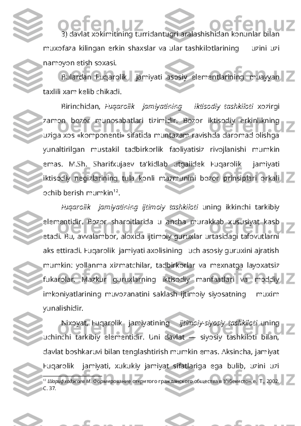 3) davlat xokimitining turridantugri aralashishidan konunlar bilan
muxofaza   kilingan   erkin   shaxslar   va   ular   tashkilotlarining         uzini   uzi
namoyon etish soxasi.
Bulardan   Fuqarolik     jamiyati   asosiy   elementlarining   muayyan
taxlili xam kelib chikadi.
Birinchidan,   Fuqarolik     jamiyatining       iktisodiy   tashkiloti   xozirgi
zamon   bozor   munosabatlari   tizimidir.   Bozor   iktisodiy   erkinlikning
uziga xos «komponenti» sifatida muntazam ravishda daromad olishga
yunaltirilgan   mustakil   tadbirkorlik   faoliyatisiz   rivojlanishi   mum kin
emas.   M.Sh.   Sharifxujaev   ta’kidlab   utgaiidek   Fuqarolik     jami yati
iktisodiy   negizlarining   tula   konli   mazmunini   bozor   prinsiplari   orkali
ochib berish mumkin 12
. 
Fuqarolik     jamiyatining   ijtimoiy   tashkiloti   uning   ikkinchi   tarkibiy
elementidir.   Bozor   sharoitlarida   u   ancha   murakkab   xususiyat   kasb
etadi. Bu, avvalambor, aloxida ijtimoiy guruxlar urtasidagi tafovutlarni
aks ettiradi. Fuqarolik  jamiyati axolisining   uch asosiy guruxini ajratish
mumkin:   yollanma   xizmatchilar,   tadbirkorlar   va   mexnatga   layoxatsiz
fukarolar.   Mazkur   guruxlarning   iktisodiy   manfaatlari   va   moddiy
imkoniyatlarining   muvozanatini   saklash   ijtimoiy   siyosatning       muxim
yunalishidir.
Nixoyat,   Fuqarolik     jamiyatining       ijtimoiy-siyosiy   tashkiloti   uning
uchinchi   tarkibiy   elementidir.   Uni   davlat   —   siyosiy   tashkiloti   bilan,
davlat boshkaruvi bilan tenglashtirish mumkin emas. Aksincha, jamiyat
Fuqarolik     jamiyati,   xukukiy   jamiyat   sifatlariga   ega   bulib,   uzini   uzi
12
  Шарифходжаев М.  Формирование откритого гражданского общества в Узбекистон е.  Т., 2002.
С. 37. 