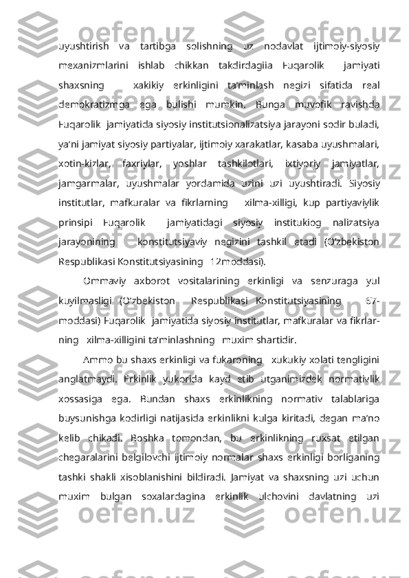 uyushtirish   va   tartibga   solishning   uz   nodavlat   ijtimoiy-siyosiy
mexanizmlarini   ishlab   chikkan   takdirdagiia   Fuqarolik     jami yati
shaxsning       xakikiy   erkinligini   ta’minlash   negizi   sifatida   real
demokratizmga   ega   bulishi   mumkin.   Bunga   muvofik   ravishda
Fuqarolik  jamiyatida siyosiy institutsionalizatsiya jarayoni sodir buladi,
ya’ni jamiyat siyosiy partiyalar, ijtimoiy xarakatlar, kasaba uyushmalari,
xotin-kizlar,   faxriylar,   yoshlar   tashkilotlari,   ixtiyoriy   jamiyatlar,
jamgarmalar,   uyushmalar   yordamida   uzini   uzi   uyushtiradi.   Si yosiy
institutlar,   mafkuralar   va   fikrlarning       xilma-xilligi,   kup   partiyaviylik
prinsipi   Fuqarolik     jamiyatidagi   siyosiy   institukiog   nalizatsiya
jarayonining       konstitutsiyaviy   negizini   tashkil   etadi   (O’zbekiston
Respublikasi Konstitutsiyasining   12moddasi).
Ommaviy   axborot   vositalarining   erkinligi   va   senzuraga   yul
kuyilmasligi   (O’zbekiston     Respublikasi   Konstitutsiyasining       67-
moddasi) Fuqarolik   jamiyatida siyosiy institutlar, mafkuralar va fikrlar -
ning   xilma-xilligini ta’minlashning   muxim shartidir.
Ammo bu shaxs erkinligi va fukaroning     xukukiy xolati tengligini
anglatmaydi.   Erkinlik   yukorida   kayd   etib   utganimizdek   normativlik
xossasiga   ega.   Bundan   shaxs   erkinlikning   normativ   talablariga
buysunishga   kodirligi   natijasida   erkinlikni   kulga   kiritadi,   degan   ma’no
kelib   chikadi.   Boshka   tomondan,   bu   erkinlikning   ruxsat   etilgan
chegaralarini   belgilovchi   ijtimoiy   normalar   shaxs   erkinligi   borliganing
tashki   shakli   xisoblanishini   bildiradi.   Jamiyat   va   shaxsning   uzi   uchun
muxim   bulgan   soxalardagina   erkinlik   ulchovini   davlatning   uzi 