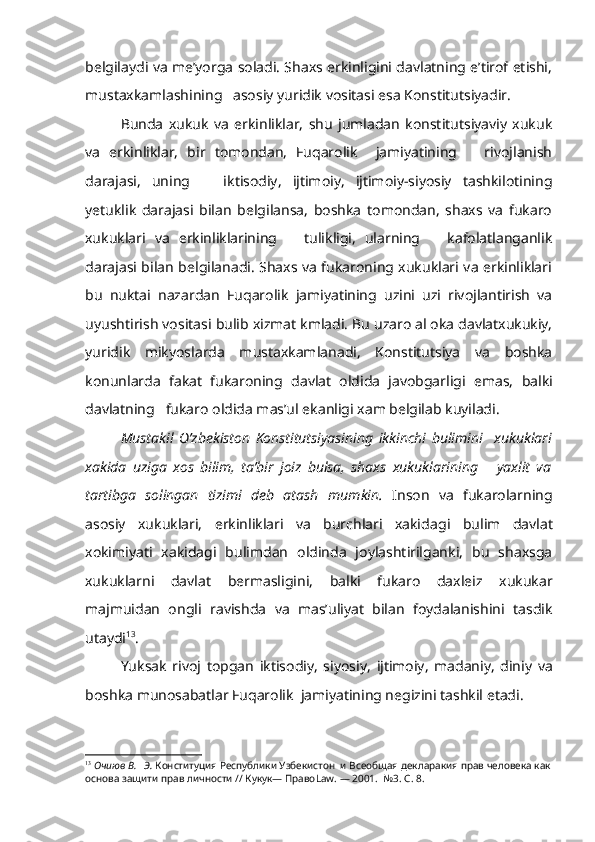 belgilaydi va me’yorga soladi. Shaxs erkinligini davlatning e’tirof etishi,
mustaxkamlashining   asosiy yuridik vositasi esa Konstitutsiyadir.
Bunda   xukuk   va   erkinliklar,   shu   jumladan   konstitutsiyaviy   xukuk
va   erkinliklar,   bir   tomondan,   Fuqarolik     jamiyatining       rivojlanish
darajasi,   uning       iktisodiy,   ijtimoiy,   ijtimoiy-siyosiy   tashkilotining
yetuklik   darajasi   bilan   belgilansa,   boshka   tomondan,   shaxs   va   fukaro
xukuklari   va   erkinliklarining       tulikligi,   ularning       kafolatlanganlik
darajasi bilan belgilanadi. Shaxs va fukaroning xukuklari va erkinliklari
bu   nuktai   nazardan   Fuqarolik   jamiyatining   uzini   uzi   rivojlantirish   va
uyushtirish  vositasi  bulib xizmat  kmladi.  Bu uzaro al oka davlatxukukiy,
yuridik   mikyoslarda   mustaxkamlanadi,   Konstitutsiya   va   boshka
konunlarda   fakat   fukaroning   davlat   oldida   javobgarligi   emas,   balki
davlatning   fukaro oldida mas’ul ekanligi xam belgilab kuyiladi.
Mustakil   O’zbekiston   Konstitutsiyasining   ikkinchi   bulimini     xukuklari
xakida   uziga   xos   bilim,   ta’bir   joiz   bulsa,   shaxs   xukuklarining       yaxlit   va
tartibga   solingan   tizimi   deb   atash   mumkin.   Inson   va   fukarolarning
asosiy   xukuklari,   erkinliklari   va   burchlari   xakida gi   bulim   davlat
xokimiyati   xakidagi   bulimdan   oldinda   joylashtirilganki,   bu   shaxsga
xukuklarni   davlat   bermasligini,   balki   fukaro   daxleiz   xukukar
majmuidan   ongli   ravishda   va   mas’uliyat   bilan   foydalanishini   tasdik
utaydi 13
.
Yuksak   rivoj   topgan   iktisodiy,   siyosiy,   ijtimoiy,   madaniy,   diniy   va
boshka munosabatlar Fuqarolik  jamiyatining negizini tashkil etadi.
13
  Очиюв В.   Э.  Конституция Республики Узбекистон  и Всеобщая декларакия прав человека как
основа защити прав личности // Кукук— Право Law . — 2001.   №3.  С . 8. 