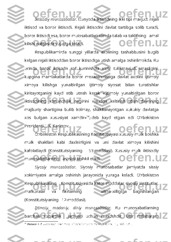 Iktisodiy munosabatlar.  Dunyoda iktisodning ikki tipi mavjud: rejali
iktisod   va   bozor   iktisodi.   Rejali   iktisodni   davlat   tartibga   solib   turadi,
bozor iktisodi esa, bozor muiosabatlari xamda talab va taklifning   amal
kilishi natijasida vujudga keladi.
Respublikamizda   sunggi   yillarda   axolining   tashabbusini   bugib
kelgan rejali iktisoddan bozor iktisodiga utish amalga oshirilmokda. Bu
urinda   bozor   iktisodn   sof   kurinishda   xozir   tulikmavjud   emasli gini,
kupgina   mamlakatlarda   bozor   mexanizmlariga   davlat   axolini   ijtimoiy
ximoya   kilishga   yunaltirilgan   ijtimoiy   siyosat   bilan   tuzatishlar
kiritayotganini   kayd   etib   utnsh   kerak   «Ijtimoiy   yunalti rilgan   bozor
iktisodining   konunchilik   negizini   vujudga   keltirish   utish   davrining
majburiy   shartigina   bulib   kolmay,   shakllanayotgan   xukukiy   davlatga
xos   bulgan   xususiyat   xamdir» 14
,-deb   kayd   etgan   edi   O’zbekiston
Prezidenti I, A. Karimov.
O’zbekiston Respublikasining Konstitutsiyasi xususiy mulk boshka
mulk   shakllari   kabi   daxleizligini   va   uni   davlat   ximoya   kilishini
kafolatlaydi   (Konstitutsiyaning       53-moddasi).   Xususiy   mulk   iktisodiy
munosabatlarning    asosini  tashkil etadi.
Siyosiy   munosabatlar.   Siyosiy   munosabatlar   jamiyatda   sissiy
xokimiyatni   amalga   oshirish   jarayonida   yuzaga   keladi.   O’zbekiston
Respubli kasining     Konstitutsiyasida  kator moddalar  siyosiy institutlar,
mafkuralar   va   fikrlarning       xilma-xilligiga   bagishlangan
(Konstitutsiyaning   12-moddasi).
Ijtimoiy,   madaniy,   diniy   munosabatlar.   Bu   munosabatlarning
barchasi   Fuqarolik     jamiyati   uchun   muxdshdir.   Ular   millatlararo
14
  Karimov I. A.  Uzbekistan  Own model of transition to the market relations.   Т., 1993.  P . 61. 