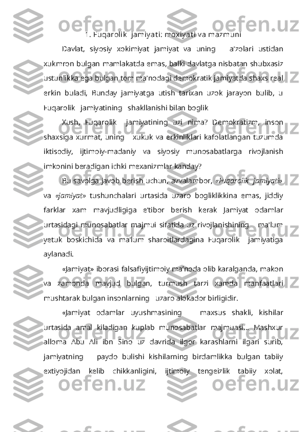 1.  Fuqarolik    jamiy at i: moxiy at i v a mazmuni 
Davlat,   siyosiy   xokimiyat   jamiyat   va   uning       a’zolari   ustidan
xukm ron   bulgan mamlakatda emas, balki davlatga nisbatan shubxasiz
ustunlikka ega bulgan tom ma’nodagi demokratik jamiyatda shaxs real
erkin   buladi,   Bunday   jamiyatga   utish   tarixan   uzok   jarayon   bulib,   u
Fuqarolik   jamiyatining   shakllanishi bilan boglik
Xush,   Fuqarolik     jamiyatining   uzi   nima?   Demokratizm,   inson
shax siga   xurmat,   uning       xukuk   va   erkinliklari   kafolatlangan   tuzumda
ikti sodiy,   ijtimoiy-madaniy   va   siyosiy   munosabatlarga   rivojlanish
im konini  beradigan ichki mexanizmlar kanday?
Bu savolga javob berish uchun, avvalambor,   «Fuqarolik   jamiyati»
va   «jamiyat»   tushunchalari   urtasida   uzaro   bogliklikkina   emas,   jiddiy
farklar   xam   mavjudligiga   e’tibor   berish   kerak   Jamiyat   odamlar
urtasidagi   munosabatlar   majmui   sifatida   uz   rivojlanishining       ma’lum
yetuk   boskichida   va   ma’lum   sharoitlardagina   Fuqarolik     jamiyatiga
aylanadi.
«Jamiyat»  iborasi  falsafiyijtimoiy ma’noda olib karalganda, makon
va   zamonda   mavjud   bulgan,   turmush   tarzi   xamda   manfaatlari
mushtarak bulgan insonlarning   uzaro alokador birligidir.
«Jamiyat   odamlar   uyushmasining       maxsus   shakli,   kishilar
urtasida   amal   kiladigan   kuplab   munosabatlar   majmuasi...   Mashxur
alloma   Abu   Ali   ibn   Sino   uz   davrida   ilgor   karashlarni   ilgari   surib,
jamiyatning       paydo   bulishi   kishilarning   birdamlikka   bulgan   tabiiy
extiyojidan   kelib   chikkanligini,   ijtimoiy   tengeizlik   tabiiy   xolat, 