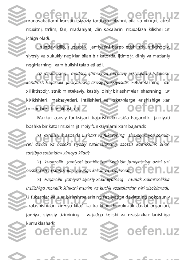 munosabatlarni   konstitutsiyaviy   tartibga   solishni,   oila   va   nik щ ni,   atrof
muxitni,   ta’lim,   fan,   madaniyat,   din   soxalarini   muxofaza   kilishni   uz
ichiga oladi.
Shunday   kilib,   Fuqarolik     jamiyatini   barpo   etish   uchun   iktiso diy,
siyosiy va xukukiy negizlar bilan bir katorda, ijtimoiy, di niy va madaniy
negizlarning   xam bulishi talab etiladi.
Uz   a’zolarining       moddiy,   ijtimoiy   va   ma’naviy   extiyojlarini   tulakonli
kondirish Fuqarolik  jamiyatining asosiy funksiyasidir.   Fukarolarning     xar
xil iktisodiy,   etnik mintakaviy, kasbiy, diniy birlashmalari shaxsning   uz
kizikishlari,   maksayadari,   intilishlari   va   xrkazolarga   erishishiga   xar
tomonlama kumaklashadi.
Mazkur   asosiy   funksiyani   bajarish   doirasida   Fuqarolik     jamiyati
boshka bir kator muxim ijtimoiy funksiyalarni xam bajaradi:
1)  konuniylik asosida u  shaxs va fukaroning   shaxsiy xayoti soxala -
rini   davlat   va   boshka   siyosiy   tuzilmalarning   asossiz   kattikkullik   bi lan
tartibga solishidan ximoya kiladi;
2)     Fuqarolik     jamiyati   tashkilotlari   negizida   jamiyatning   uzini   uzi
boshkarish mexanizmlari vujudga keladi va rivojlanadi;
3)     Fuqarolik     jamiyati   siyosiy   xokimiyatning       mutlak   xukmronlikka
intilishiga  monelik  kiluvchi   muxim   va  kuchli   vositalardan  biri xisoblanadi.
U fukarolar va ular birlashmalarining faoliyatiga davlatning nokonuniy
aralashishidan   ximoya   kiladi   va   bu   bilan   demokratik   dav lat   organlari,
jamiyat   siyosiy   tizimining       vujudga   kelishi   va   mustaxkamlanishiga
kumaklashadi; 