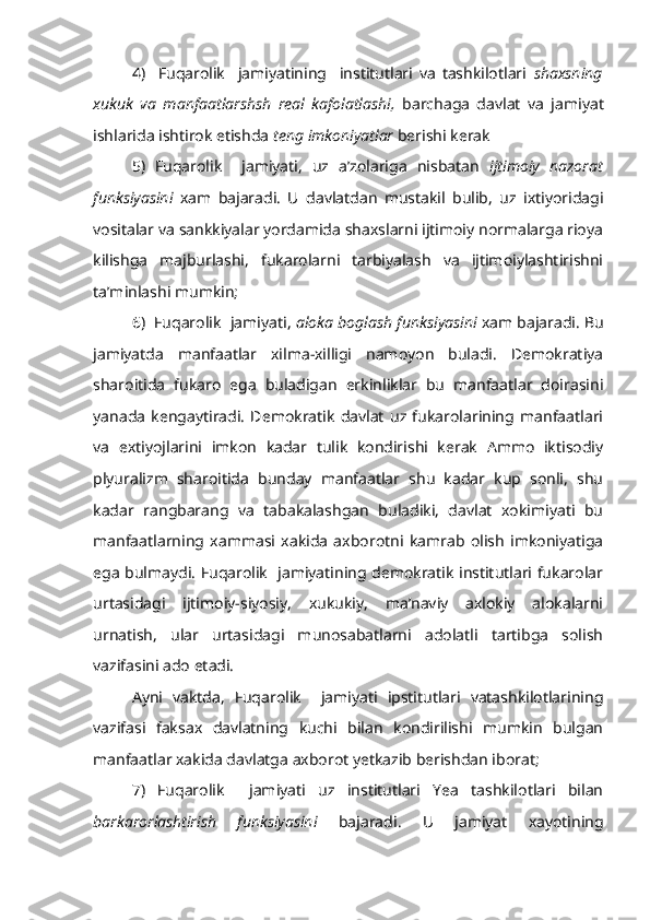 4)     Fuqarolik     jamiyatining     institutlari   va   tashkilotlari   shaxs ning
xukuk   va   manfaatlarshsh   real   kafolatlashi,   barchaga   davlat   va   ja miyat
ishlarida ishtirok etishda  teng imkoniyatlar  berishi kerak
5)   Fuqarolik     jamiyati,   uz   a’zolariga   nisbatan   ijtimoiy   nazorat
funksiyasini   xam   bajaradi.   U   davlatdan   mustakil   bulib,   uz   ixtiyoridagi
vositalar va sankkiyalar yordamida shaxslarni ijtimoiy normalarga rioya
kilishga   majburlashi,   fukarolarni   tarbiyalash   va   ijtimoiylashtirishni
ta’minlashi mumkin;
6)  Fuqarolik  jamiyati,  aloka boglash funksiyasini  xam bajaradi. Bu
jamiyatda   manfaatlar   xilma-xilligi   namoyon   buladi.   Demokratiya
sharoitida   fukaro   ega   buladigan   erkinliklar   bu   manfaatlar   doirasini
yanada   kengaytiradi.   Demokratik   davlat   uz   fukarolarining   manfaatlari
va   extiyojlarini   imkon   kadar   tulik   kondirishi   kerak   Ammo   iktisodiy
plyuralizm   sharoitida   bunday   manfaatlar   shu   kadar   kup   sonli,   shu
kadar   rangbarang   va   tabakalashgan   buladiki,   davlat   xokimiyati   bu
manfaatlarning   xammasi   xakida   axborotni   kamrab   olish   imkoniyatiga
ega bulmaydi. Fuqarolik   jamiyatining demokratik institutlari fukarolar
urtasidagi   ijtimoiy-siyosiy,   xukukiy,   ma’naviy   axlokiy   alokalarni
urnatish,   ular   urtasidagi   munosabatlarni   adolatli   tartibga   solish
vazifasini ado etadi.
Ayni   vaktda,   Fuqarolik     jamiyati   ipstitutlari   vatashkilotlarining
vazifasi   faksax   davlatning   kuchi   bilan   kondirilishi   mumkin   bulgan
manfaatlar xakida davlatga axborot yetkazib berishdan iborat;
7)   Fuqarolik     jamiyati   uz   institutlari   Yea   tashkilotlari   bilan
barkarorlashtirish   funksiyasini   bajaradi.   U   jamiyat   xayotining 