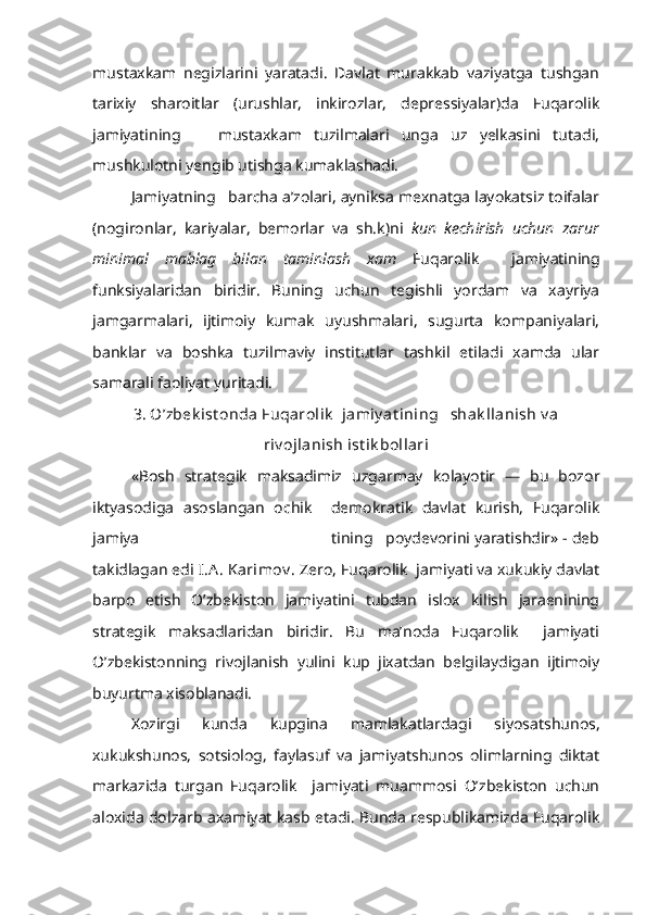 mustaxkam   negizlarini   yaratadi.   Davlat   murakkab   vaziyatga   tushgan
tarixiy   sharoitlar   (urushlar,   inkirozlar,   depressiyalar)da   Fuqarolik
jamiya tining       mustaxkam   tuzilmalari   unga   uz   yelkasini   tutadi,
mushkulotni yengib utishga kumaklashadi.
Jamiyatning   barcha a’zolari, ayniksa mexnatga layokatsiz toifalar
(nogironlar,   kariyalar,   bemorlar   va   sh.k)ni   kun   kechirish   uchun   zarur
minimal   mablag   bilan   taminlash   xam   Fuqarolik     jamiyatining
funksiyalaridan   biridir.   Buning   uchun   tegishli   yordam   va   xayriya
jamgarmalari,   ijtimoiy   kumak   uyushmalari,   sugurta   kompaniyalari,
banklar   va   boshka   tuzilmaviy   institutlar   tashkil   etiladi   xamda   ular
samarali faoliyat yuritadi.
3. O’zbek ist onda Fuqarolik   jamiy at ining   shak llanish v a
riv ojlanish ist ik bollari
«Bosh   strategik   maksadimiz   uzgarmay   kolayotir   —   bu   bozor
iktyasodiga   asoslangan   ochik     demokratik   davlat   kurish,   Fuqarolik
jamiya                                              tining   poydevorini yaratishdir» - deb
takidlagan edi  I.A . Karimov .  Zero,  Fuqarolik  jamiyati va xukukiy davlat
barpo   etish   O’zbekiston   jamiyatini   tubdan   islox   kilish   jaraenining
strategik   maksadlaridan   biridir.   Bu   ma’noda   Fuqarolik     jamiyati
O’zbekistonning   rivojlanish   yulini   kup   jixatdan   belgilaydigan   ijtimoiy
buyurtma xisoblanadi.
Xozirgi   kunda   kupgina   mamlakatlardagi   siyosatshunos,
xukukshunos,   sotsiolog,   faylasuf   va   jamiyatshunos   olimlarning   diktat
markazida   turgan   Fuqarolik     jamiyati   muammosi   O’zbekiston   uchun
aloxida dolzarb axamiyat kasb etadi. Bunda respublikamizda Fuqarolik 