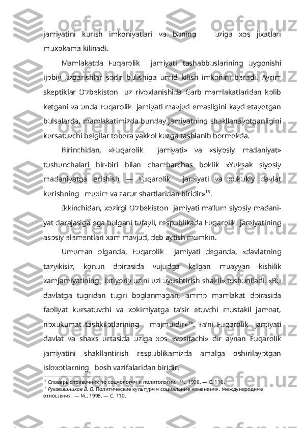 jamiyatini   kurish   imkoniyatlari   va   buning       uziga   xos   jixatlari
muxokama kilinadi.
Mamlakatda   Fuqarolik     jamiyati   tashabbuslarining   uygonishi
ijobiy   uzgarishlar   sodir   bulishiga   umid   kilish   imkonini   beradi.   Ayrim
skeptiklar   O’zbekiston     uz   rivoxlanishida   Garb   mamlakatlaridan   kolib
ketgani va unda Fuqarolik   jamiyati mavjud emasligini kayd etayotgan
bulsalarda, mamlakatimizda bunday jamiyatning shakllanayotganligini
kursatuvchi belgilar tobora yakkol kuzga tashlanib bormokda.
Birinchidan,   «Fuqarolik     jamiyati»   va   «siyosiy   madaniyat»
tushunchalari   bir-biri   bilan   chambarchas   boklik   «Yuksak   siyosiy
madaniyatga   erishish   —   Fuqarolik     jamiyati   va   xukukiy   davlat
kurishning   muxim va zarur shartlaridan biridir» 15
.
Ikkinchidan, xozirgi O’zbekiston   jamiyati ma’lum siyosiy madani -
yat darajasiga ega bulgani tufayli, respublikada Fuqarolik  jamiyatining
asosiy elementlari xam mavjud, deb aytish mumkin.
Umuman   olganda,   Fuqarolik     jamiyati   deganda,   «davlatning
tazyikisiz,   konun   doirasida   vujudga   kelgan   muayyan   kishilik
xamjamiyatining   ixtiyoriy uzini uzi uyushtirish shakli» tushuniladi. «Bu
davlatga   tugridan   tugri   boglanmagan,   ammo   mamlakat   doirasida
faoliyat   kursa tuvchi   va   xokimiyatga   ta’sir   etuvchi   mustakil   jamoat,
noxukumat   tashkilotlarining       majmuidir» 16
.   Ya’ni   Fuqarolik     jamiyati
davlat   va   shaxs   urtasida   uziga   xos   «vositachi»   dir   aynan   Fuqarolik
jamiyatini   shakllantirish   respublikamizda   amalga   oshirilayotgan
isloxotlarning   bosh vazifalaridan biridir.
15
  Словарь справочник по социологии и политологии.  М., 1996. — С. 116.
16
  Рукавишников В. О.  Политические культури и социальние изменения. Меж дународние 
отношения. — М., 1998. — С. 110. 