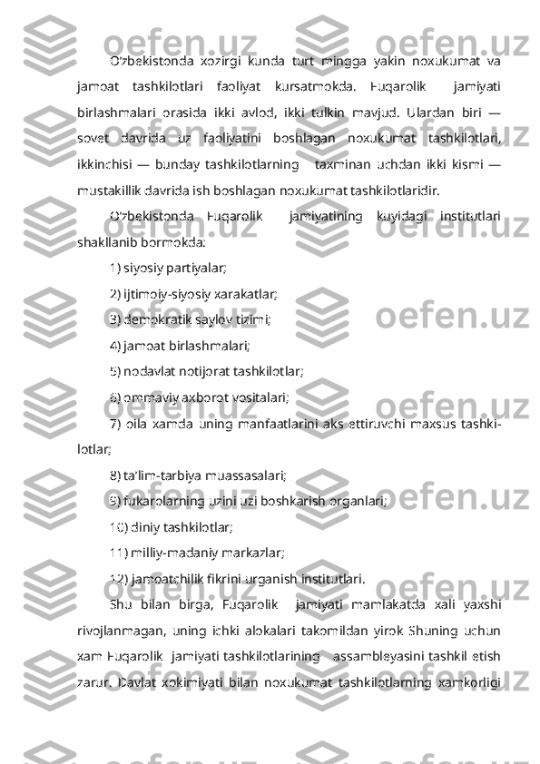 O’zbekistonda   xozirgi   kunda   turt   mingga   yakin   noxukumat   va
jamoat   tashkilotlari   faoliyat   kursatmokda.   Fuqarolik     jamiyati
birlashmalari   orasida   ikki   avlod,   ikki   tulkin   mavjud.   Ulardan   biri   —
sovet   davrida   uz   faoliyatini   boshlagan   noxukumat   tashkilotlari,
ikkinchisi   —   bunday   tashkilotlarning       taxminan   uchdan   ikki   kismi   —
mustakillik davrida ish boshlagan noxukumat tashkilotlaridir.
O’zbekistonda   Fuqarolik     jamiyatining   kuyidagi   institutlari
shakllanib bormokda:
1) siyosiy partiyalar;
2) ijtimoiy-siyosiy xarakatlar;
3) demokratik saylov tizimi;
4) jamoat birlashmalari;
5) nodavlat notijorat tashkilotlar;
6) ommaviy axborot vositalari;
7)   oila   xamda   uning   manfaatlarini   aks   ettiruvchi   maxsus   tashki -
lotlar;
8) ta’lim-tarbiya muassasalari;
9) fukarolarning uzini uzi boshkarish organlari;
10) diniy tashkilotlar;
11) milliy-madaniy markazlar;
          12) jamoatchilik fikrini urganish institutlari.
Shu   bilan   birga,   Fuqarolik     jamiyati   mamlakatda   xali   yaxshi
rivojlanmagan,   uning   ichki   alokalari   takomildan   yirok   Shuning   uchun
xam Fuqarolik   jamiyati tashkilotlarining     assambleyasini tashkil etish
zarur.   Davlat   xokimiyati   bilan   noxukumat   tashkilotlarning   xamkorligi 