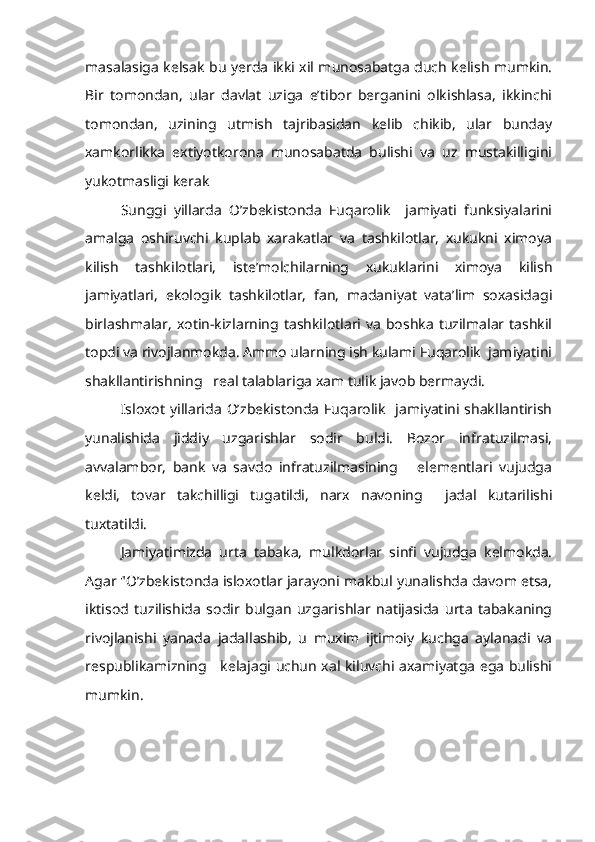 masalasiga kelsak bu yerda ikki xil munosabatga duch kelish mumkin.
Bir   tomondan,   ular   davlat   uziga   e’tibor   berganini   olkishlasa,   ikkinchi
tomondan,   uzining   utmish   tajribasidan   kelib   chikib,   ular   bunday
xamkorlikka   extiyotkorona   munosabatda   bulishi   va   uz   mustakilligini
yukotmasligi kerak
Sunggi   yillarda   O’zbekistonda   Fuqarolik     jamiyati   funksiyalarini
amalga   oshiruvchi   kuplab   xarakatlar   va   tashkilotlar,   xukukni   ximoya
kilish   tashkilotlari,   iste’molchilarning   xukuklarini   ximoya   kilish
jamiyatlari,   ekologik   tashkilotlar,   fan,   madaniyat   vata’lim   soxasidagi
birlashmalar,   xotin-kizlarning tashkilotlari  va   boshka   tuzilmalar tashkil
topdi va rivojlanmokda. Ammo ularning ish kulami Fuqarolik  jamiyatini
shakllantirishning   real talablariga xam tulik javob bermaydi.
Isloxot  yillarida  O’zbekistonda  Fuqarolik    jamiyatini shakllantirish
yunalishida   jiddiy   uzgarishlar   sodir   buldi.   Bozor   infratuzilmasi,
avvalambor,   bank   va   savdo   infratuzilmasining       elementlari   vujudga
keldi,   tovar   takchilligi   tugatildi,   narx   navoning     jadal   kutarilishi
tuxtatildi.
Jamiyatimizda   urta   tabaka,   mulkdorlar   sinfi   vujudga   kelmokda.
Agar "O’zbekistonda isloxotlar jarayoni makbul yunalishda davom etsa,
iktisod   tuzilishida   sodir   bulgan   uzgarishlar   natijasida   urta   tabakaning
rivojlanishi   yanada   jadallashib,   u   muxim   ijtimoiy   kuchga   aylanadi   va
respublikamizning     kelajagi uchun xal kiluvchi axamiyatga ega bulishi
mumkin. 