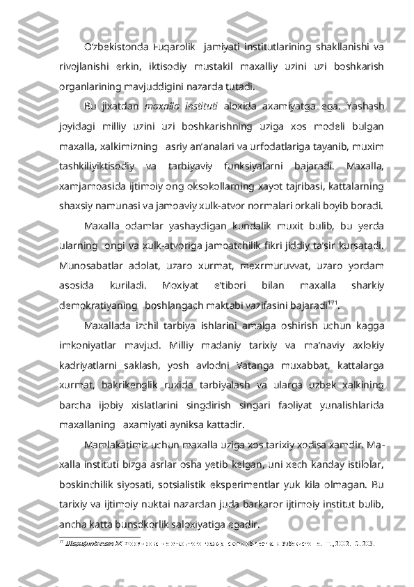 O’zbekistonda   Fuqarolik     jamiyati   institutlarining   shakllanishi   va
rivojlanishi   erkin,   iktisodiy   mustakil   maxalliy   uzini   uzi   boshkarish
organlarining mavjuddigini nazarda tutadi.
Bu   jixatdan   maxalla   instituti   aloxida   axamiyatga   ega.   Yashash
joyidagi   milliy   uzini   uzi   boshkarishning   uziga   xos   modeli   bulgan
maxalla, xalkimizning   asriy an’analari va urfodatlariga tayanib, muxim
tashkiliyiktisodiy   va   tarbiyaviy   funksiyalarni   bajaradi.   Maxalla,
xamjamoasida ijtimoiy ong oksokollarning xayot tajribasi, kattalarning
shaxsiy namunasi va jamoaviy xulk-atvor normalari orkali boyib boradi.
Maxalla   odamlar   yashaydigan   kundalik   muxit   bulib,   bu   yerda
ularning    ongi va xulk-atvoriga  jamoatchilik  fikri  jiddiy ta’sir  kursatadi.
Munosabatlar   adolat,   uzaro   xurmat,   mexrmuruvvat,   uzaro   yordam
asosida   kuriladi.   Moxiyat   e’tibori   bilan   maxalla   sharkiy
demokratiyaning   boshlangach maktabi vazifasini bajaradi 17 1
.
Maxallada   izchil   tarbiya   ishlarini   amalga   oshirish   uchun   kagga
imkoniyatlar   mavjud.   Milliy   madaniy   tarixiy   va   ma’naviy   axlokiy
kadriyatlarni   saklash,   yosh   avlodni   Vatanga   muxabbat,   kattalarga
xurmat,   bakrikenglik   ruxida   tarbiyalash   va   ularga   uzbek   xalkining
barcha   ijobiy   xislatlarini   singdirish   singari   faoliyat   yunalishlarida
maxallaning   axamiyati ayniksa kattadir.
Mamlakatimiz uchun maxalla uziga xos tarixiy xodisa xamdir. Ma -
xalla  instituti   bizga   asrlar  osha   yetib   kelgan,  uni  xech   kanday   istilolar,
boskinchilik   siyosati,   sotsialistik   eksperimentlar   yuk   kila   olmagan.   Bu
tarixiy va ijtimoiy nuktai nazardan juda barkaror ijtimoiy institut bulib,
ancha katta bunsdkorlik saloxiyatiga egadir.
17
  Шарифходжаев М.  Формирование открытого гражданского общества в Узбекистон е.  Т., 2002.  С. 205. 
