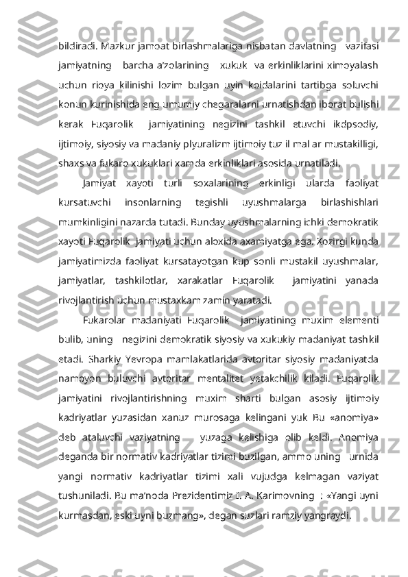 bildiradi. Mazkur jamoat birlashmalariga nisba tan davlatning     vazifasi
jamiyatning       barcha   a’zolarining       xukuk     va   erkinliklarini   ximoyalash
uchun   rioya   kilinishi   lozim   bulgan   uyin   koidalarini   tartibga   soluvchi
konun kurinishida eng umumiy chegaralarni urnatishdan iborat bulishi
kerak   Fuqarolik     jamiyatining   negizini   tashkil   etuvchi   ikdpsodiy,
ijtimoiy, siyosiy va madaniy plyuralizm ijtimoiy tuz il mal ar mustakilligi,
shaxs va fukaro xukuklari xamda erkinliklari asosida urnatiladi.
Jamiyat   xayoti   turli   soxalarining   erkinligi   ularda   faoliyat
kursatuvchi   insonlarning   tegishli   uyushmalarga   birlashishlari
mumkinligini nazarda tutadi. Bunday uyushmalarning ichki demokratik
xayoti Fuqarolik  jamiyati uchun aloxida axamiyatga ega. Xozirgi kunda
jamiyatimizda   faoliyat   kursatayotgan   kup   sonli   mustakil   uyushmalar,
jamiyatlar,   tashkilotlar,   xarakatlar   Fuqarolik     jamiyatini   yanada
rivojlantirish uchun mustaxkam zamin yaratadi.
Fukarolar   madaniyati   Fuqarolik     jamiyatining   muxim   elementi
bulib, uning     negizini demokratik siyosiy va xukukiy madaniyat tash kil
etadi.   Sharkiy   Yevropa   mamlakatlarida   avtoritar   siyosiy   madaniyatda
namoyon   buluvchi   avtoritar   mentalitet   yetakchilik   kiladi.   Fuqarolik
jamiyatini   rivojlantirishning   muxim   sharti   bulgan   asosiy   ijtimo iy
kadriyatlar   yuzasidan   xanuz   murosaga   kelingani   yuk   Bu   «anomiya»
deb   ataluvchi   vaziyatning       yuzaga   kelishiga   olib   keldi.   Anomiya
deganda bir normativ kadriyatlar tizimi buzilgan, ammo uning   urnida
yangi   normativ   kadriyatlar   tizimi   xali   vujudga   kelmagan   vaziyat
tushuniladi. Bu ma’noda Prezidentimiz I. A. Karimovning   : «Yangi uyni
kurmasdan, eski uyni buzmang», degan suzlari ramziy yangraydi. 