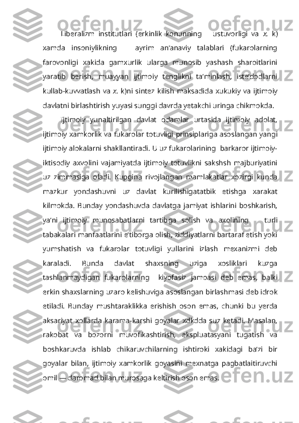 Liberalizm   institutlari   (erkinlik   konunning       ustuvorligi   va   x.   k)
xamda   insoniylikning       ayrim   an’anaviy   talablari   (fukarolarning
farovonligi   xakida   gamxurlik   ularga   munosib   yashash   sharoitlarini
yaratib   berish,   muayyan   ijtimoiy   tenglikni   ta’minlash,   iste’dodlarni
kullab-kuvvatlash   va   x.   k)ni   sintez   kilish   maksadida   xukukiy   va   ijtimoiy
davlatni birlashtirish yuyasi sunggi davrda yetakchi uringa chikmokda.
Ijtimoiy   yunaltirilgan   davlat   odamlar   urtasida   ijtimoiy   adolat,
ijtimoiy xamkorlik va fukarolar totuvligi prinsiplariga asoslangan yangi
ijtimoiy alokalarni shakllantiradi. U uz fukarolarining  barkaror ijtimoiy-
iktisodiy   axvolini   vajamiyatda   ijtimoiy   totuvlikni   sakshsh   majburiyatini
uz   zimmasiga   oladi.   Kupgina   rivojlangan   mamlakatlar   xozirgi   kunda
mazkur   yondashuvni   uz   davlat   kurilishigatatbik   etishga   xarakat
kilmokda.   Bunday   yondashuvda   davlatga   jamiyat   ishlarini   boshkarish,
ya’ni   ijtimoiy   munosabatlarni   tartib ga   solish   va   axolining       turli
tabakalari manfaatlarini e’tiborga olish, ziddiyatlarni bartaraf etish yoki
yumshatish   va   fukarolar   totuvligi   yullarini   izlash   mexanizmi   deb
karaladi.   Bunda   davlat   shaxsning   uziga   xosliklari   kuzga
tashlanmaydigan   fukarolarning     kiyofasiz   jamoasi   deb   emas,   balki
erkin shaxslarning uzaro kelishuviga asoslangan birlashmasi deb idrok
etiladi.   Bunday   mushtaraklikka   erishish   oson   emas,   chunki   bu   yerda
aksariyat   xollarda   karama-karshi   goyalar   xdkdda   suz   ketadi.   Masalan,
rakobat   va   bozorni   muvofikashtirish,   ekspluatasyani   tugatish   va
boshkaruvda   ishlab   chikaruvchilarning   ishtiroki   xakidagi   ba’zi   bir
goyalar   bilan,   ijtimoiy   xamkorlik   goyasini   mexnatga   pagbatlaitiruvchi
omil — daromad bilan murosaga keltirish oson emas. 