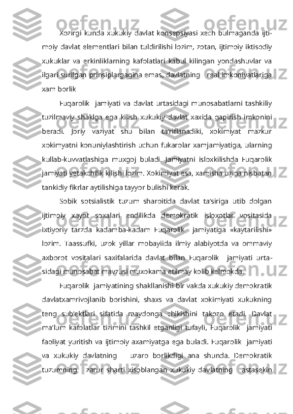 Xozirgi   kunda   xukukiy   davlat   konsepsiyasi   xech   bulmaganda   ijti -
moiy   davlat  elementlari   bilan   tuldirilishi  lozim,   zotan,   ijtimoiy   iktisodiy
xukuklar   va   erkinliklarning   kafolatlari   kabul   kilingan   yondashuvlar   va
ilgari surilgan prinsiplargagina emas, davlatning     real imkoniyatlariga
xam borlik
Fuqarolik     jamiyati   va   davlat   urtasidagi   munosabatlarni   tashkiliy
tuzilmaviy   shaklga   ega   kilish   xukukiy   davlat   xaxida   gapirish   imkonini
beradi.   Joriy   vaziyat   shu   bilan   ta’riflanadiki,   xokimiyat   mazkur
xokimyatni   konuniylashtirish   uchun  fukarolar  xamjamiyatiga,   ularning
kullab-kuvvatlashiga   muxgoj   buladi.   Jamiyatni   isloxkilishda   Fuqarolik
jamiyati yetakchilik kilishi lozim. Xokimiyat esa, xamisha uziga nisbatan
tankidiy fikrlar aytilishiga tayyor bulishi kerak.
Sobik   sotsialistik   tuzum   sharoitida   davlat   ta’siriga   utib   dolgan
ijtimoiy   xayot   soxalari   endilikda   demokratik   isloxotlar   vositasida
ixtiyoriy   tarzda   kadamba-kadam   Fuqarolik     jamiyatiga   «kaytarilishi»
lozim.   Taassufki,   uzok   yillar   mobayiida   ilmiy   alabiyotda   va   ommaviy
axborot   vositalari   saxifalarida   davlat   bilan   Fuqarolik     jamiyati   urta -
sidagi munosabat mavzusi muxokama etilmay kolib kelmokda.
Fuqarolik  jamiyatining shakllanishi bir vakda xukukiy demokra tik
davlatxamrivojlanib   borishini,   shaxs   va   davlat   xokimiyati   xukukning
teng   sub’ektlari   sifatida   maydonga   chikishini   takozo   etadi.   Davlat
ma’lum   kafolatlar   tizimini   tashkil   etganligi   tufayli,   Fuqarolik     jamiyati
faoliyat   yuritish   va   ijtimoiy   axamiyatga   ega   bula di.   Fuqarolik     jamiyati
va   xukukiy   davlatning       uzaro   borlikdigi   ana   shunda.   Demokratik
tuzumning       zarur   sharti   xisoblangan   xukukiy   dav latning       astasekin 