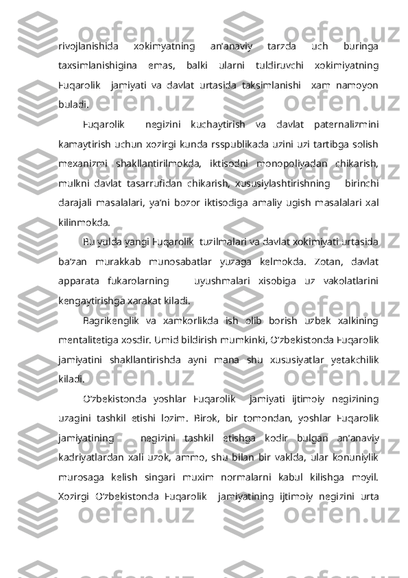 rivojlanishida   xokimyatning   an’anaviy   tarzda   uch   buringa
taxsimlanishigina   emas,   balki   ularni   tuldiruvchi   xokimiyatning
Fuqarolik     jamiyati   va   davlat   urtasida   taksimlanishi     xam   namoyon
buladi.
Fuqarolik     negizini   kuchaytirish   va   davlat   paternalizmini
kamaytirish  uchun  xozirgi  kunda  rsspublikada  uzini uzi  tartibga  solish
mexanizmi   shakllantirilmokda,   iktisodni   monopoliyadan   chikarish,
mulkni   davlat   tasarrufidan   chikarish,   xususiylashtirishning       birinchi
darajali   masalalari,   ya’ni   bozor   iktisodiga   amaliy   ugish   masalalari   xal
kilinmokda.
Bu yulda yangi Fuqarolik  tuzilmalari va davlat xokimiyati urtasida
ba’zan   murakkab   munosabatlar   yuzaga   kelmokda.   Zotan,   davlat
appara ta   fukarolarning       uyushmalari   xisobiga   uz   vakolatlarini
kengaytirishga xarakat kiladi.
Bagrikenglik   va   xamkorlikda   ish   olib   borish   uzbek   xalkining
mentalitetiga xosdir. Umid bildirish mumkinki, O’zbekistonda Fuqarolik
jamiyatini   shakllantirishda   ayni   mana   shu   xususiyatlar   yetakchilik
kiladi.
O’zbekistonda   yoshlar   Fuqarolik     jamiyati   ijtimoiy   negizining
uzagini   tashkil   etishi   lozim.   Birok,   bir   tomondan,   yoshlar   Fuqarolik
jamiyatining       negizini   tashkil   etishga   kodir   bulgan   an’anaviy
kadriyatlardan   xali   uzok,   ammo,   shu   bilan   bir   vaklda,   ular   konuniylik
murosaga   kelish   singari   muxim   normalarni   kabul   kilishga   moyil.
Xozirgi   O’zbekistonda   Fuqarolik     jamiyatining   ijtimoiy   negi zini   urta 