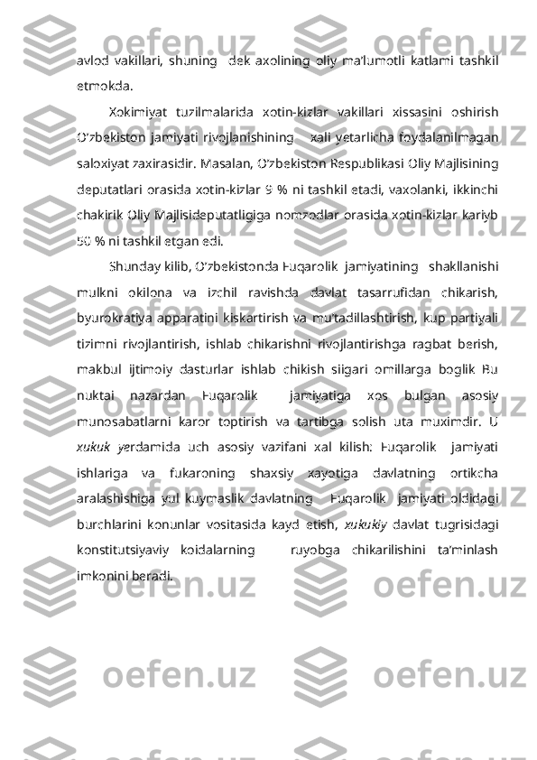 avlod   vakillari,   shuning     dek   axolining   oliy   ma’lumotli   katlami   tashkil
etmokda.
Xokimiyat   tuzilmalarida   xotin-kizlar   vakillari   xissasini   oshirish
O’zbekiston   jamiyati   rivojlanishining       xali   yetarlicha   foydalanilmagan
saloxiyat zaxirasidir. Masalan, O’zbekiston Respublikasi Oliy Majlisining
deputatlari   orasida   xotin-kizlar  9   %   ni   tashkil   etadi,   vaxolanki,   ikkinchi
chakirik Oliy Majlisideputatligiga nomzodlar orasida xotin-kizlar kariyb
50 % ni tashkil etgan edi.
Shunday kilib, O’zbekistonda Fuqarolik  jamiyatining   shakllanishi
mulkni   okilona   va   izchil   ravishda   davlat   tasarrufidan   chikarish,
byurokratiya   apparatini   kiskartirish   va   mu’tadillashtirish,   kup   partiyali
tizimni   rivojlantirish,   ishlab   chikarishni   rivojlantirishga   ragbat   berish,
makbul   ijtimoiy   dasturlar   ishlab   chikish   siigari   omillarga   boglik   Bu
nuktai   nazardan   Fuqarolik     jamiyatiga   xos   bulgan   asosiy
munosabatlarni   karor   toptirish   va   tartibga   solish   uta   muximdir.   U
xukuk   ye rdamida   uch   asosiy   vazifani   xal   kilish:   Fuqarolik     jamiyati
ishlariga   va   fukaroning   shaxsiy   xayotiga   davlatning   ortikcha
aralashishiga   yul   kuymaslik   davlatning       Fuqarolik     jamiyati   oldidagi
burchlarini   konunlar   vositasida   kayd   etish,   xukukiy   davlat   tugrisidagi
konstitutsiyaviy   koidalarning       ruyobga   chikarilishini   ta’minlash
imkonini beradi. 