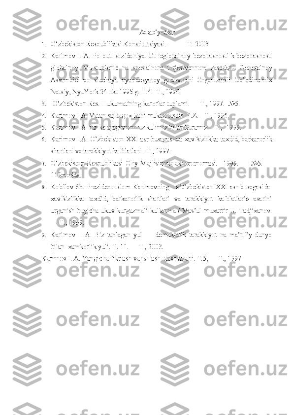 Adabiyotlar
1. O‘zbekiston Respublikasi Konstitutsiyasi.   -  T: 2003 
2. Karimov I. A.   Po puti sozidaniya. Ot regionalnoy bezopasnosti k bezopas nosti
globalnoy.   V ы stuplenie   na   spesialnom   torjestvennom   zasedanii   General noy
Assamblei   po   sluchayu   pyatidesyatoy   godov щ ini   Organizatsii   Ob’edinennix
Natsiy, NyuYork 24 okt.1995 g. T.4.   T., 1996.
3.  O‘zbekiston Res. Hukumatining karorlar  tuplami.  —  T.,  1997.   №5.
4. Karimov I.A.  Vatan  sajdagox kabi mukaddasdir.  T.Z. - T., 1996. 
5. Karimov I.A  Biz kelajagimizni uz kulimiz  bilan kuramiz. - T.,  1999. 
6. Karimov I.A.  O’zbekiston   XX I asr busagasida: xavfsizlikka taxdid, barkarorlik
shartlari va tarakkiyot kafolatlari.  T., 1997.   
7. O‘zbekiston   Respublikasi   Oliy   Majlisining   axborotnomasi.     1999.   —   №5.   —
110modda.
8. Kobilov Sh.   Prezident Islom Karimovning     «O’zbekiston   XX I   asr busagasida :
xavfsizlikka   taxdid,   barkarorlik   shartlari   va   tarakkiyot   kafolatlari»   asarini
urganish   buyicha ukuv-kurgazmali kullanma / Mas’ul muxarrir U. Tadjixanov.
—  T., 1999.  
9. Karimov     I.A.   Biz   tanlagan   yul   —   demokratik   tarakkiyot   na   ma’rifiy   dunyo
bilan   xamkorlik yuli. T. 11. — T., 2003. 
Karimov I. A.  Yangicha fikrlash va ishlash  davr talabi.  T.5, — T., 1997 