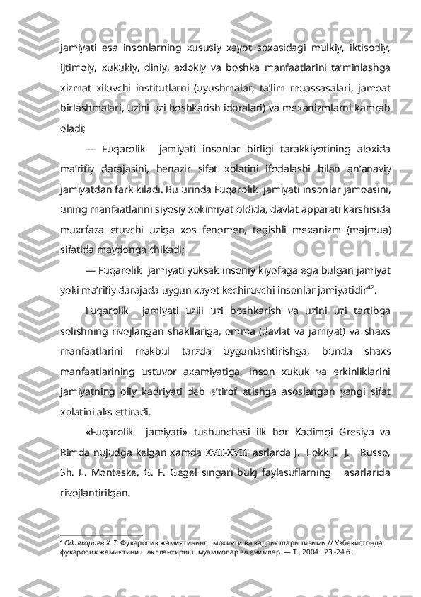 jamiyati   esa   insonlarning   xususiy   xayot   soxasidagi   mulkiy,   iktisodiy,
ijtimo iy,   xukukiy,   diniy,   axlokiy   va   boshka   manfaatlarini   ta’minlashga
xizmat   xiluvchi   institutlarni   (uyushmalar,   ta’lim   muassasalari,   jamoat
birlashmalari, uzini uzi boshkarish idoralari) va mexanizmlarni kamrab
oladi;
—   Fuqarolik     jamiyati   insonlar   birligi   tarakkiyotining   aloxida
ma’rifiy   darajasini,   benazir   sifat   xolatini   ifodalashi   bilan   an’ anaviy
jamiyatdan fark kiladi. Bu urinda Fuqarolik  jamiyati inson lar jamoasini,
uning manfaatlarini siyosiy xokimiyat oldida, davlat apparati karshisida
muxrfaza   etuvchi   uziga   xos   fenomen,   tegishli   me xanizm   (majmua)
sifatida maydonga chikadi;
— Fuqarolik  jamiyati yuksak insoniy kiyofaga ega bulgan jamiyat
yoki ma’rifiy darajada uygun xayot kechiruvchi insonlar jamiyatidir 4 2
.
Fuqarolik     jamiyati   uziii   uzi   boshkarish   va   uzini   uzi   tartibga
solishning   rivojlangan   shakllariga,   omma   (davlat   va   jamiyat)   va   shaxs
manfaatlarini   makbul   tarzda   uygunlashtirishga,   bunda   shaxs
manfaatlarining   ustuvor   axamiyatiga,   inson   xukuk   va   erkinliklarini
jamiyatning   oliy   kadriyati   deb   e’tirof   etishga   asoslangan   yangi   sifat
xolatini aks ettiradi.
«Fuqarolik     jamiyati»   tushunchasi   ilk   bor   Kadimgi   Gresiya   va
Rimda  nujudga  kelgan  xamda   X VII- X VIII  asrlarda  J.    Lokk  J.    J.      Russo,
Sh.   L.   Monteske,   G.   F.   Gegel   singari   bukj   faylasuflarning       asarlarida
rivojlantirilgan.
4
  Одилкориев  X . Т.  Фукаролик жамиятининг    мохияти  ва кадриятлари  тизими  //  Узбекистонда 
фукаролик жамиятини шакллантириш:  муаммолар ва ечимлар. — Т., 2004.  23 -24 б. 