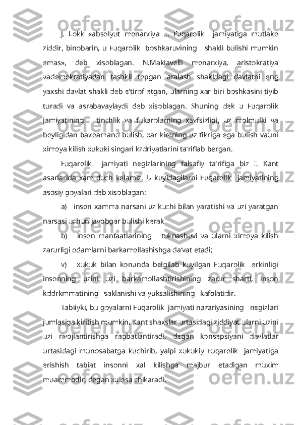 J.   Lokk   «absolyut   monarxiya   ...   Fuqarolik     jamiyatiga   mutlako
ziddir,   binobarin,   u  Fuqarolik     boshkaruvining      shakli  bulishi  mumkin
emas»,   deb   xisoblagan.   N.Makiavelli   monarxiya,   aristokratiya
vademokratiyadan   tashkil   topgan   aralash   shakldagi   davlatni   eng
yaxshi davlat shakli deb e’tirof etgan, ularning xar biri boshkasini tiyib
turadi   va   asrabavaylaydi   deb   xisoblagan.   Shuning   dek   u   Fuqarolik
jamiyatining       tinchlik   va   fukarolarning   xavfsizligi,   uz   molmulki   va
boyligidan  baxoamand bulish,  xar kimning uz fikriga  ega  bulish  vauni
ximoya kilish xukuki singari kzdriyatlarini ta’riflab bergan.
Fuqarolik     jamiyati   negizlarining   falsafiy   ta’rifiga   biz   I.   Kant
asarlarida   xam   duch   kelamiz.   U   kuyidagilarni   Fuqarolik     jamiyatining
asosiy goyalari deb xisoblagan:
a)     inson xamma narsani uz kuchi bilan yaratishi va uzi yaratgan
narsasi uchun javobgar bulishi kerak
b)       inson   manfaatlarining       tuknashuvi   va   ularni   ximoya   kilish
zarurligi odamlarni barkamollashishga da’vat etadi;
v)       xukuk   bilan   konunda   belgilab   kuyilgan   Fuqarolik     erkinligi
insonning   uzini   uzi   barkamollashtirishining   zarur   sharti,   inson
kddrkmmatining   saklanishi va yuksalishining   kafolatidir.
Tabiiyki, bu goyalarni Fuqarolik  jamiyati nazariyasining   negizlari
jumlasiga kiritish mumkin. Kant shaxslar urtasidagi ziddiyat ularni uzini
uzi   rivojlantirishga   ragbatlantiradi,   degan   konsepsiyani   davlatlar
urtasidagi   munosabatga   kuchirib,   yalpi   xukukiy   Fuqarolik     jamiyatiga
erishish   tabiat   insonni   xal   kilishga   majbur   etadigan   muxim
muammodir, degan xulosa chikaradi. 