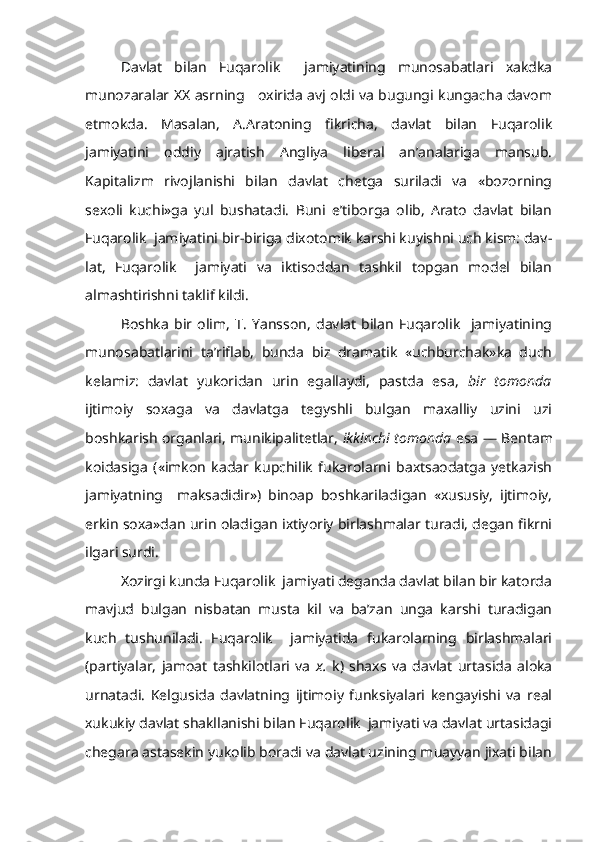 Davlat   bilan   Fuqarolik     jamiyatining   munosabatlari   xakdka
munozaralar   XX   asrning     oxirida avj oldi va bugungi kungacha davom
etmokda.   Masalan,   A.Aratoning   fikricha,   davlat   bilan   Fuqarolik
jamiyatini   oddiy   ajratish   Angliya   liberal   an’analariga   mansub.
Kapitalizm   rivojlanishi   bilan   davlat   chetga   suriladi   va   «bozorning
sexoli   kuchi»ga   yul   bushatadi.   Buni   e’tiborga   olib,   Arato   davlat   bilan
Fuqarolik  jamiyatini bir-biriga dixotomik karshi kuyishni uch kism: dav -
lat,   Fuqarolik     jamiyati   va   iktisoddan   tashkil   topgan   model   bilan
almashtirishni taklif kildi.
Boshka   bir   olim,   T.   Yansson,   davlat   bilan   Fuqarolik     jamiyatining
munosabatlarini   ta’riflab,   bunda   biz   dramatik   «uchburchak»ka   duch
kelamiz:   davlat   yukoridan   urin   egallaydi,   pastda   esa,   bir   tomonda
ijtimoiy   soxaga   va   davlatga   tegyshli   bulgan   maxalliy   uzini   uzi
boshkarish organlari, munikipalitetlar,   ikkinchi tomonda   esa — Bentam
koidasiga   («imkon   kadar   kupchilik   fukarolarni   baxtsaodatga   yetkazish
jamiyatning     maksadidir»)   binoap   boshkariladigan   «xususiy,   ijtimoiy,
erkin soxa»dan urin oladigan ixtiyoriy birlashmalar turadi, degan fikrni
ilgari surdi.
Xozirgi kunda Fuqarolik  jamiyati deganda davlat bilan bir katorda
mavjud   bulgan   nisbatan   musta   kil   va   ba’zan   unga   karshi   turadigan
kuch   tushuniladi.   Fuqarolik     jamiyatida   fukarolarning   birlashmalari
(partiyalar,   jamoat   tashkilotlari   va   x.   k)   shaxs   va   davlat   urtasida   aloka
urnatadi.   Kelgusida   davlatning   ijtimoiy   funksiyalari   kengayishi   va   real
xukukiy davlat shakllanishi bilan Fuqarolik  jamiyati va davlat urtasidagi
chegara astasekin yukolib boradi va davlat uzining muayyan jixati bilan 