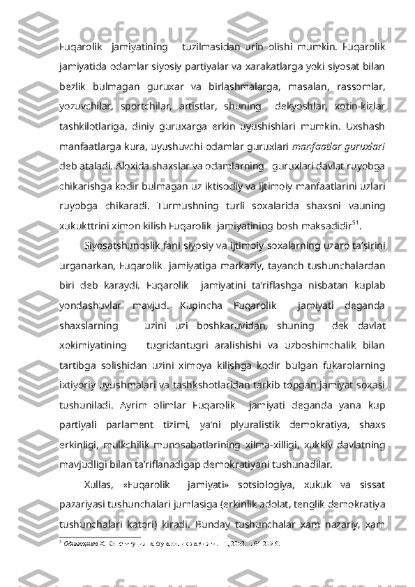 Fuqarolik     jamiyatining       tuzilmasidan   urin   olishi   mumkin.   Fuqarolik
jamiyatida odamlar siyosiy partiyalar va xarakatlarga yoki siyosat bilan
bezlik   bulmagan   guruxar   va   birlashmalarga,   masa lan,   rassomlar,
yozuvchilar,   sportchilar,   artistlar,   shuning     dekyoshlar,   xotin-kizlar
tashkilotlariga,   diniy   guruxarga   erkin   uyushishlari   mumkin.   Uxshash
manfaatlarga kura, uyushuvchi odamlar guruxlari   manfaatlar guruxlari
deb ataladi. Aloxida shaxslar va odamlarning   guruxlari davlat ruyobga
chikarishga kodir bulmagan uz iktisodiy va ijtimoiy manfaatlarini uzlari
ruyobga   chikaradi.   Turmushning   turli   soxalarida   shaxsni   vauning
xukukttrini  ximon kilish Fuqarolik  jamiyatining bosh maksadidir 5 1
.
Siyosatshunoslik fani siyosiy va  ijtimoiy  soxalarning uzaro ta’sirini
urganarkan,   Fuqarolik     jamiyatiga   markaziy,   tayanch  tushunchalardan
biri   deb   karaydi.   Fuqarolik     jamiyatini   ta’riflashga   nisbatan   kuplab
yondashuvlar   mavjud.   Kupincha   Fuqarolik     jamiyati   deganda
shaxslarning       uzini   uzi   boshkaruvidan,   shuning     dek   davlat
xokimiyatining       tugridantugri   aralishishi   va   uzboshimchalik   bilan
tartibga   solishidan   uzini   ximoya   kilishga   kodir   bulgan   fukarolarning
ixtiyoriy uyushmalari va tashkshotlaridan tarkib topgan jamiyat soxasi
tushuniladi.   Ayrim   olimlar   Fuqarolik     jamiyati   deganda   yana   kup
partiyali   parla ment   tizimi,   ya’ni   plyuralistik   demokratiya,   shaxs
erkinligi,   mulkchilik   munosabatlarining   xilma-xilligi,   xukkiy   davlatning
mavjudligi bilan ta’riflanadigap demokratiyani tushunadilar.
Xullas,   «Fuqarolik     jamiyati»   sotsiologiya,   xukuk   va   sissat
pazariyasi tushunchalari  jumlasiga  (erkinlik adolat, tenglik demokratiya
tushunchalari   katori)   kiradi.   Bunday   tushunchalar   xam   nazariy,   xam
5
  Одилкориев  X .  Конституция ва фукаролик жамияти.  Т., 2002.  164-209 6. 