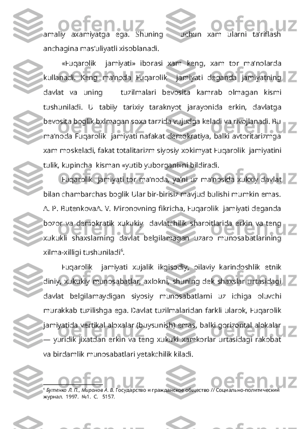 amaliy   axamiyatga   ega.   Shuning       uchun   xam   ularni   ta’riflash
anchagina mas’uliyatli xisoblanadi.
«Fuqarolik     jamiyati»   iborasi   xam   keng,   xam   tor   ma’nolarda
kullanadi.   Keng   ma’noda   Fuqarolik     jamiyati   deganda   jamiyatning
davlat   va   uning       tuzilmalari   bevosita   kamrab   olmagan   kismi
tushuniladi.   U   tabiiy   tarixiy   taraknyot   jarayonida   erkin,   davlatga
bevosita boglik bxlmagan soxa tarzida vujudga keladi va rivojlanadi. Bu
ma’noda Fuqarolik   jamiyati nafakat demokratiya, balki avtoritarizmga
xam moskeladi, fakat totalitarizm siyosiy  xokimyat  Fuqarolik  jamiyatini
tulik, kupincha  kisman «yutib yuborgani»ni bildiradi.
Fuqarolik    jamiyati  tor  ma’noda,   ya’ni   uz ma’nosida  xukxiy  dav lat
bilan chambarchas boglik Ular bir-birisiz mavjud bulishi mumkin emas.
A. P. ButenkovaA. V. Mironovning fikricha, Fuqarolik   jamiyati deganda
bozor   va   demokratik   xukukiy     davlatchilik   sharoitlarida   er kin   va   teng
xukukli   shaxslarning   davlat   belgilamagan   uzaro   munosa batlarining
xilma-xilligi  tushuniladi 6
.
Fuqarolik     jamiyati   xujalik   ikgisodiy,   oilaviy   karindoshlik   etnik
diniy,   xukukiy   munosabatlar,   axlokni,   shuning   dek   shaxslar   urtasidagi
davlat   belgilamaydigan   siyosiy   munosabatlarni   uz   ichiga   oluvchi
murakkab   tuzilishga   ega.   Davlat   tuzilmalaridan farkli ularok, Fuqarolik
jamiyatida vertikal aloxalar (buysunish) emas, balki gorizontal alokalar
—   yuridik   jixatdan   erkin   va   teng   xukuki   xamkorlar   urtasidagi   rakobat
va birdamlik munosabatlari yetakchilik kiladi.
6
  Бутенко Л. П., Миронов А. В.  Государство и гражданское общество // Социально-политический 
журнал.  1997.  №1.  С.   5157. 