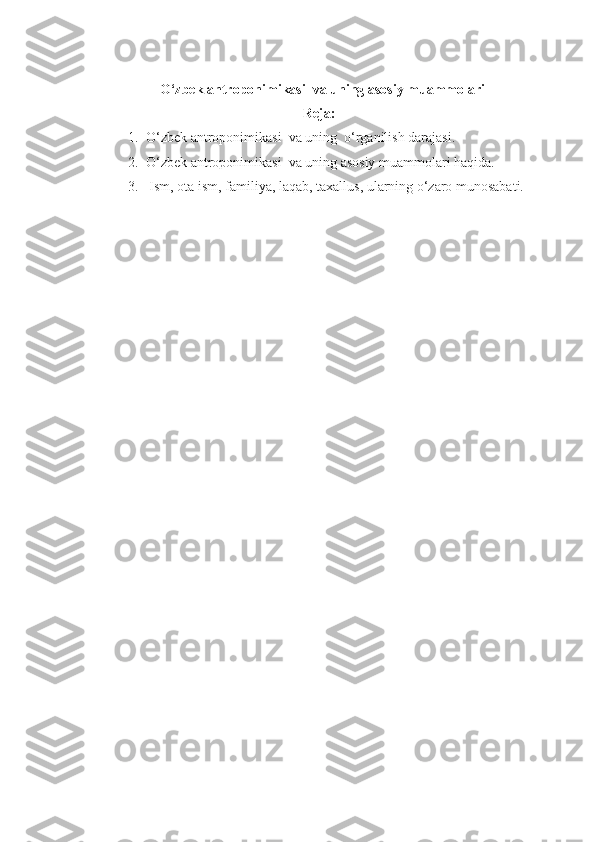    O‘zbek antroponimikasi  va uning asosiy  m uammolari
Reja:
1. O‘zbek antroponimikasi  va uning  o‘rganilish darajasi.
2. O‘zbek antroponimikasi  va uning asosiy muammolari haqida.
3.  Ism, ota ism, familiya, laqab, taxallus, ularning o‘zaro munosabati. 