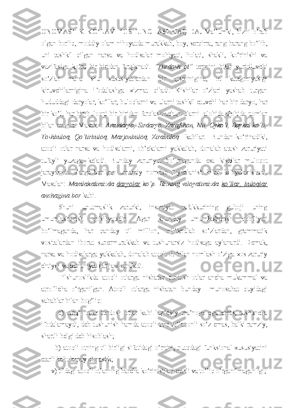 ONOMASTIK   KO‘LAM   TUSHUNCHASI   HAQIDA .   Ma’lumki,   bizni   o‘rab
olgan borliq, moddiy olam nihoyatda murakkab, boy, serqirra, rang-barang bo‘lib,
uni   tashkil   qilgan   narsa   va   hodisalar   mohiyati,   holati,   shakli,   ko‘rinishi   va
vazifasiga   ko‘ra   bir-biridan   farqlanadi.   “Turdosh   ot”   termini   bilan   yuritiluvchi
so‘zlar   mana   shu   xususiyatlardan   bir   qisminigina,   ot   kategoriyasigi
kiruvchilarnigina   ifodalashga   xizmat   qiladi.   Kishilar   o‘zlari   yashab   turgan
hududdagi daryolar, ko‘llar, buloqlarni va ularni tashkil etuvchi har bir daryo, har
bir ko‘l, har bir buloqni bir-biridan farqlash uchun ularni   alohida-alohida nomlar
bilan atagan. Masalan:   Amudaryo, Sirdaryo, Zarafshon, Nil, Oyko‘l, Baykal ko‘li,
Toshbuloq,   Qo‘tirbuloq,   Marjonbuloq,   Zirabuloq     kabilar.     Bundan   ko‘rinadiki,
atoqli   otlar   narsa   va   hodisalarni,   ob’ektlarni   yakkalab,   donalab   atash   zaruriyati
tufayli   yuzaga   keladi.   Bunday   zaruriyat   bo‘lmaganda   esa   kishilar   muloqot
jarayonida   ularga   berilgan   umumiy   nomdan   foydalanish   bilan   kifoyalanishadi.
Masalan:   Mamlakatimizda   daryolar   ko‘p.   Bizning   viloyatimizda   ko‘llar,   buloqlar
anchagina bor  kabi. 
  Shuni   unutmaslik   zarurki,   insoniyat   tafakkurining   gultoji   uning
umumlashtirish   qobiliyatidir.   Agar   shunday   umumlashtirish   qobiliyati
bo‘lmaganda,   har   qanday   til   million,   milliardlab   so‘zlardan,   grammatik
vositalardan   iborat   supermurakkab   va   tushunarsiz   hodisaga   aylanardi.   Demak,
narsa va hodisalarga yakkalab, donalab atoqli ot bilan nomlash o‘ziga xos zaruriy
ehtiyoj va qonuniyat natijasi sanaladi. 
  Tilshunoslikda   atoqli   otlarga   nisbatan   turdosh   otlar   ancha   mukammal   va
atroflicha   o‘rganilgan.   Atoqli   otlarga   nisbatan   bunday     munosabat   quyidagi
sabablar bilan bog‘liq:
  a)   atoqli   otlar   turdosh   otlar   kabi   lug‘aviy   ma’noga   ega   emas,   tushuncha
ifodalamaydi, deb tushunish hamda atoqli otni to‘laqonli so‘z emas, balki ramziy,
shartli belgi deb hisoblash;
           b)  atoqli otning til  birligi  sifatidagi o‘rnini, nutqdagi funksional  xususiyatini
etarli baholamay olmaslik;
      v) tildagi atoqli otlarning barcha ko‘rinishlari etarli va to‘liq o‘rganilmaganligi; 