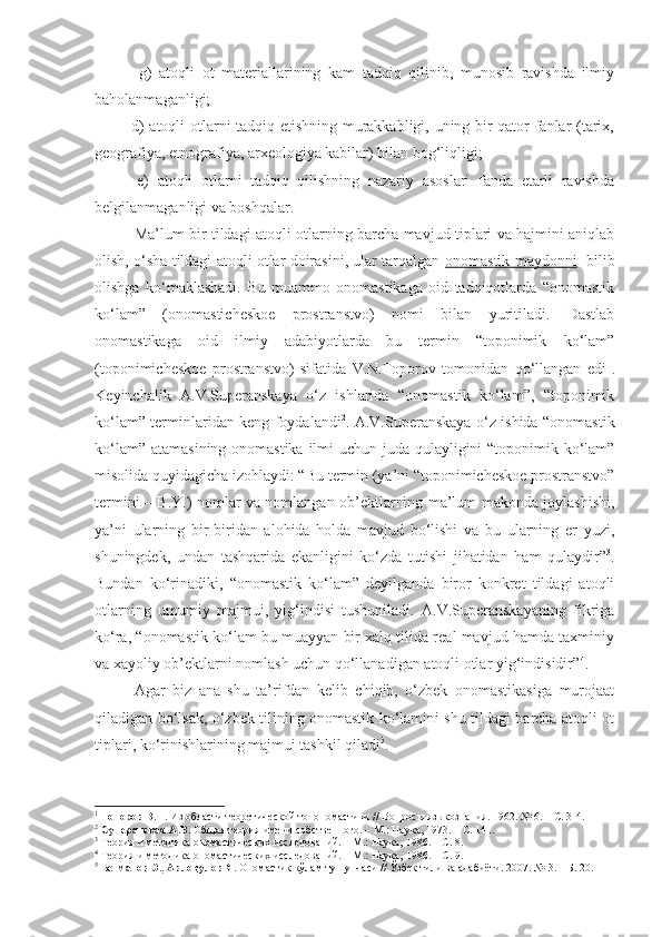             g)   atoqli   ot   materiallarining   kam   tadqiq   qilinib,   munosib   ravishda   ilmiy
baholanmaganligi;
             d) atoqli otlarni tadqiq etishning murakkabligi, uning bir qator fanlar (tarix,
geografiya, etnografiya, arxeologiya kabilar) bilan bog‘liqligi;
          e)   atoqli   otlarni   tadqiq   qilishning   nazariy   asoslari   fanda   etarli   ravishda
belgilanmaganligi va boshqalar.
  Ma’lum bir tildagi atoqli otlarning barcha mavjud tiplari va hajmini aniqlab
olish, o‘sha tildagi atoqli otlar doirasini, ular tarqalgan  onomastik maydonni    bilib
olishga   ko‘maklashadi.   Bu   muammo   onomastikaga   oid   tadqiqotlarda   “onomastik
ko‘lam”   (onomasticheskoe   prostranstvo)   nomi   bilan   yuritiladi.   Dastlab
onomastikaga   oid   ilmiy   adabiyotlarda   bu   termin   “toponimik   ko‘lam”
(toponimicheskoe   prostranstvo)   sifatida   V.N.Toporov   tomonidan   qo‘llangan   edi 1
.
K eyin chalik   A.V.Superanskaya   o‘z   ishlarida   “onomastik   ko‘lam”,   “toponimik
ko‘lam” terminlaridan keng foydalandi 2
. A.V.Superanskaya o‘z ishida “onomastik
ko‘lam” atamasining onomastika ilmi  uchun juda qulayligini  “toponimik ko‘lam”
misolida quyidagicha izohlaydi: “Bu termin (ya’ni “toponimicheskoe prostranstvo”
termini – B.Y.) nomlar va nomlangan ob’ektlarning ma’lum makonda joylashishi,
ya’ni   ularning   bir-biridan   alohida   holda   mavjud   bo‘lishi   va   bu   ularning   er   yuzi,
shuningdek,   undan   tashqarida   ekanligini   ko‘zda   tutishi   jihatidan   ham   qulaydir” 3
.
Bundan   ko‘rinadiki,   “onomastik   ko‘lam”   deyilganda   biror   konkret   tildagi   atoqli
otlarning   umumiy   majmui,   yig‘indisi   tushuniladi.   A.V.Superanskayaning   fikriga
ko‘ra, “onomastik ko‘lam bu muayyan bir xalq tilida real mavjud hamda taxminiy
va xayoliy ob’ektlarni nomlash uchun qo‘llanadigan atoqli otlar yig‘indisidir” 4
. 
  Agar   biz   ana   shu   ta’rifdan   kelib   chiqib,   o‘zbek   onomastikasiga   murojaat
qiladigan bo‘lsak, o‘zbek tilining onomastik ko‘lamini shu tildagi barcha atoqli ot
tiplari, ko‘rinishlarining majmui tashkil qiladi 5
. 
1
  Т опоров В.Н.  Из области теоретической топономастики // Вопросы языкознания. 1962. № 6. – С. 3- 4 .
2
  Суперанская А.В.  Общая теория имени собственного. – М.: Наука, 1973.  – С. 141. 
3
 Теория и методика ономастических исследований. – М.: Наука, 1986 . – С. 8.
4
 Теория и методика ономастических исследований. – М.: Наука, 1986 . – С. 9. 
5
  Бегматов Э., Авлоқулов Я.  Ономастик кўлам тушунчаси // Ўзбек тили ва адабиёти. 2007. № 3. – Б. 20. 