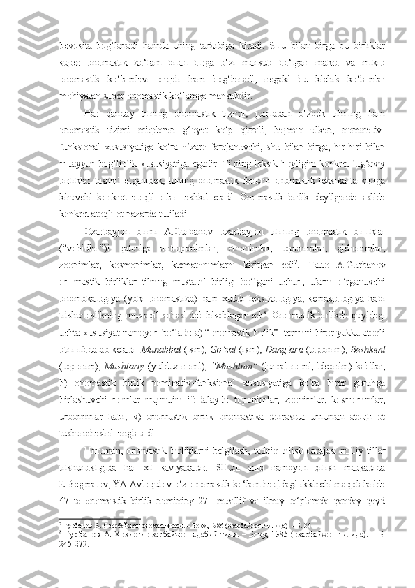 bevosita   bog‘lanadi   hamda   uning   tarkibiga   kiradi.   SHu   bilan   birga   bu   birliklar
super   onomastik   ko‘lam   bilan   birga   o‘zi   mansub   bo‘lgan   makro   va   mikro
onomastik   ko‘lamlavr   orqali   ham   bog‘lanadi,   negaki   bu   kichik   ko‘lamlar
mohiyatan super onomastik ko‘lamga mansubdir. 
  Har   qanday   tilning   onomastik   tizimi,   jumladan   o‘zbek   tilining   ham
onomastik   tizimi   miqdoran   g‘oyat   ko‘p   qirrali,   hajman   ulkan,   nominativ-
funksional   xususiyatiga   ko‘ra   o‘zaro   farqlanuvchi,   shu   bilan   birga,   bir-biri   bilan
muayyan bog‘liqlik xususiyatiga egadir. Tilning leksik boyligini konkret lug‘aviy
birliklar   tashkil   etganidek,   tilning   onomastik   fondini   onomastik   leksika   tarkibiga
kiruvchi   konkret   atoqli   otlar   tashkil   etadi.   Onomastik   birlik   deyilganda   aslida
konkret atoqli ot nazarda tutiladi. 
  Ozarbayjon   olimi   A.Gurbanov   ozarbayjon   tilining   onomastik   birliklar
(“vohidlar”)i   qatoriga   antroponimlar,   etnonimlar,   toponimlar,   gidronimlar,
zoonimlar,   kosmonimlar,   ktematonimlarni   kiritgan   edi 7
.   Hatto   A.Gurbanov
onomastik   birliklar   tilning   mustaqil   birligi   bo‘lgani   uchun,   ularni   o‘rganuvchi
onomokalogiya   (yoki   onomastika)   ham   xuddi   leksikologiya,   semasiologiya   kabi
tilshunoslikning mustaqil sohasi deb hisoblagan edi 8
. Onomastik birlikda quyidagi
uchta xususiyat namoyon bo‘ladi: a) “onomastik birlik”  termini biror yakka atoqli
otni ifodalab keladi:  Muhabbat  (ism),  Go‘zal  (ism),  Dang‘ara  (toponim),  Beshkent
(toponim),   Mushtariy   (yulduz  nomi),   “Mushtum”   (jurnal   nomi,  ideonim)   kabilar;
b)   onomastik   birlik   nominativ-funksional   xususiyatiga   ko‘ra   biror   guruhga
birlashuvchi   nomlar   majmuini   ifodalaydi:   toponimlar,   zoonimlar,   kosmonimlar,
urbonimlar   kabi;   v)   onomastik   birlik   onomastika   doirasida   umuman   atoqli   ot
tushunchasini  anglatadi.
  Umuman, onomastik birliklarni  belgilash, tadqiq qilish darajasi  milliy tillar
tilshunosligida   har   xil   saviyadadir.   SHuni   aniq   namoyon   qilish   maqsadida
E.Begmatov, YA.Avloqulov o‘z onomastik ko‘lam haqidagi ikkinchi maqolalarida
47   ta   onomastik   birlik   nomining   27     muallif   va   ilmiy   to‘plamda   qanday   qayd
7
  Гурбанов А.  Озарбайжон ономастикаси. – Боку, 1986 (озарбайжон тилида). – Б. 34.
8
  Гурбанов А.   Ҳозирги  озарбайжон  адабий  тили.  – Боку, 1985 (озарбайжон  тилида). – Б.
245-272.  