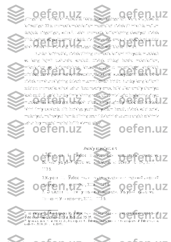 qilinganligini  ko‘rsatish   maqsadida  ikkita  jadval  keltirganlar 9
.  Mana   shu  jadvalda
ko‘rsatilgan 22 ta onomastik makroko‘lam materiallari o‘zbek tili misolida ma’lum
darajada   o‘rganilgan,   xolos 10
.   Lekin   onomastik   ko‘lamlarning   aksariyati   o‘zbek
tilida ixcham va yaxlit termin sifatida o‘z nomiga ega emas. Bu masalalarni tadqiq
etish o‘zbek nomshunosligi oldida turgan dolzarb vazifalardan biridir.
  Bundan ko‘rinadiki, o‘zbek tilining onomastik ko‘lami nihoyatda murakkab
va   keng   hajmli   tushuncha   sanaladi.   O‘zbek   tilidagi   barcha   makroko‘lam,
mikroko‘lam   va   ko‘lamchalarga   kiruvchi   atoqli   ot   materiallarini   sinchiklab
to‘plash,  ularning nominativ,  motivatsion,  funksional  xususiyatlarini  tadqiq  qilish
o‘zbek nomshunosligining dolzarb muammolaridan biridir. Bunday keng ko‘lamli
tadqiqot onomastika sohasi uchun faqat nazariy emas, balki ulkan amaliy ahamiyat
kasb etadi. CHunki bunday ilmiy ishning natijalari tilimiz lug‘at boyligining g‘oyat
murakkab   va   serqirraligini   namoyish   qiladi,   tabiiy-jug‘rofiy   ob’ektlarni   nomlash
ishini   ilmiy   asoslarda   olib   borishga   yaqindan   yordam   beradi,   o‘zbek   xalqi   tarixi,
madaniyati, ma’naviyati hamda tilining teran ildizlarini chuqurroq anglab etishimiz
uchun boy material manbai bo‘lib xizmat qiladi.             
Asosiy   adabiyotlar :
1. Йўлдошев   Б.   “Ўзбек   ономастикаси   масалалари”   танланма
фанидан   услубий   қўлланма.   –   Самарқанд:   СамДУ   нашри,   2011.   –
112 б.
2.Улуқов   Н.   Ўзбек   тили   гидронимларининг   тарихий-лисоний
тадқиқи. – Тошкент: Фан, 2008. – 192 б.
3 .   Эназаров   Т.   Номшунослик   масалалари.   Услубий   қўлланма.   –
Тошкент: Университет, 2010. – 112 б.
9
  Бегматов   Э.,   Авлоқулов   Я.   Ўзбек   тили   ономастикасининг   макрокўлами   таркиби   //
Ўзбек тили ва адабиёти. 2007. № 5. – Б. 35-36. 
10
  Бу   ҳақда   қаранг:   Бегматов   Э.,   Авлоқулов   Я.   Ўзбек   ономастикасининг   микрокўлами   //   Ўзбек   тили   ва
адабиёти. 2008. № 1. – Б. 55-60. 