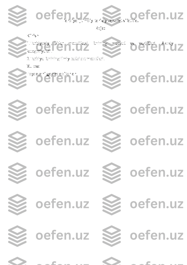 Tarbiya ijtimoiy-tarixiy zarurat sifatida.
Reja:
Kirish
1.Tarbiyaviy   ishlar   metodikasi   fanining   maqsad   va   vazifalari.   Asosiy
kategoriyalari.
2.Tarbiya fanining ilmiy-tadqiqot metodlari.
Xulosa
Foydalanilgan adabitorlar 