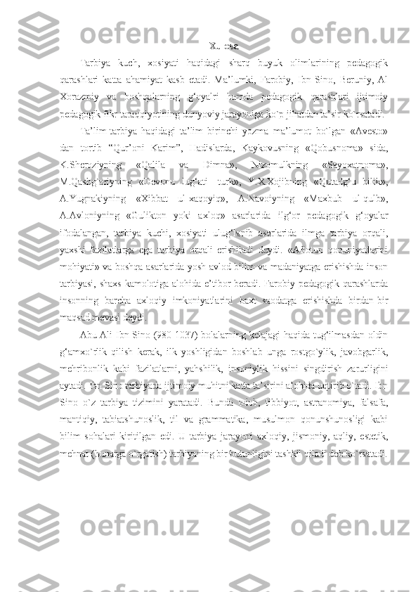 Xulosa
Tarbiya   kuch,   xosiyati   haqidagi   sharq   buyuk   olimlarining   pedagogik
qarashlari   katta   ahamiyat   kasb   etadi.   Ma’lumki,   Farobiy,   Ibn   Sino,   Beruniy,   Al
Xorazmiy   va   boshqalarning   g‘oyalri   hamda   pedagogik   qarashlari   ijtimoiy
pedagogik fikr taraqqiyotining dunyoviy jarayoniga ko`p jihatdan ta’sir ko`rsatadi.
Ta’lim-tarbiya   haqidagi   ta’lim   birinchi   yozma   ma’lumot   bo`lgan   «Avesto»
dan   tortib   “Qur’oni   Karim”,   Hadislarda,   Kaykovusning   «Qobusnoma»   sida,
K.Sheroziyning   «Qalila   va   Dimna»,   Nizomulkning   «Sayoxatnoma»,
M.Qashg`ariyning   «Devonu   lug‘ati-   turk»,   Y.X.Xojibning   «Qutadg‘u   bilik»,
A.Yugnakiyning   «Xibbat   ul-xaqoyiq»,   A.Navoiyning   «Maxbub   ul-qulb»,
A.Avloniyning   «Gulikton   yoki   axloq»   asarlarida   ilg‘or   pedagogik   g‘oyalar
ifodalangan,   tarbiya   kuchi,   xosiyati   ulug‘lanib   asarlarida   ilmga   tarbiya   orqali,
yaxshi   fazilatlarga   ega   tarbiya   orqali   erishiladi   deydi.   «Aflotun   qonuniyatlarini
mohiyati» va boshqa asarlarida yosh avlod bilim va madaniyatga erishishda inson
tarbiyasi, shaxs  kamolotiga alohida e’tibor  beradi. Farobiy pedagogik qarashlarda
insonning   barcha   axloqiy   imkoniyatlarini   baxt   saodatga   erishishda   birdan-bir
maqsad mevasi deydi.
Abu Ali Ibn Sino (980-1037) bolalarning kelajagi haqida tug‘ilmasdan oldin
g‘amxo`rlik   qilish   kerak,   ilk   yoshligidan   boshlab   unga   rostgo`ylik,   javobgarlik,
mehribonlik   kabi   fazilatlarni,   yahshilik,   insoniylik   hissini   singdirish   zarurligini
aytadi. Ibn Sino tarbiyada ijtimoiy muhitni katta ta’sirini alohida uqtirib o`tadi. Ibn
Sino   o`z   tarbiya   tizimini   yaratadi.   Bunda   odob,   tibbiyot,   astranomiya,   falsafa,
mantiqiy,   tabiatshunoslik,   til   va   grammatika,   musulmon   qonunshunosligi   kabi
bilim   sohalari   kiritilgan   edi.   U   tarbiya   jarayoni   axloqiy,   jismoniy,   aqliy,   estetik,
mehnat (hunarga o`rgatish) tarbiyaning bir butunligini tashkil qiladi deb ko`rsatadi. 