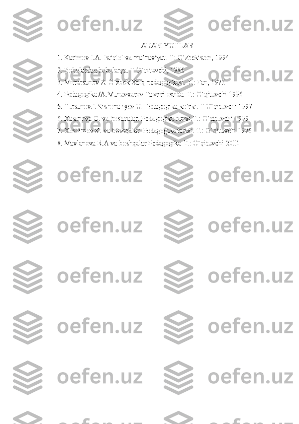 ADABIYOTLAR
1. Karimov I.A. Istiqlol va ma’naviyat.-T: O`zbekiston, 1994
2. Bobolardan bobolarga. T O`qituvchi, 1986
3. Mirtursunov Z. O`zbek Xalq pedagogikasi. T.: Fan, 1973
4. Pedagogika /A.Munavvarov Taxriri ostida. T.: O`qituvchi 1996
5. Tursunov.I.Nishonaliyev U. Pedagogika ko`rki. T O`qituvchi 1997
6. Xasanova O. va boshqalar. Pedagogika tarixi.T.: O`qituvchi 1999
7. Xoshimov K. va boshqalar. Pedagogika tarixi. T.: O`qituvchi 1996
8. Mavlanova R.A va boshqalar Pedagogika-T.: O`qituvchi 2001 