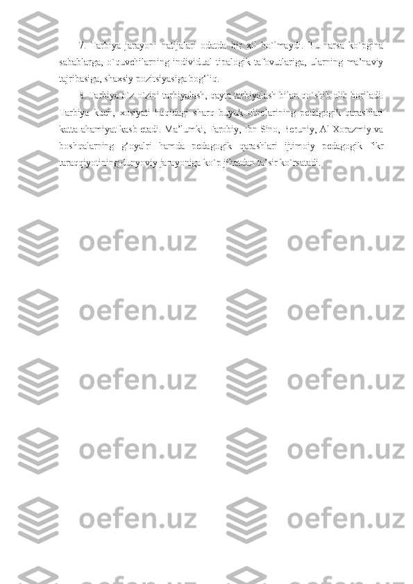 7.   Tarbiya   jarayoni   natijalari   odatda   bir   xil   bo`lmaydi.   Bu   narsa   ko`pgina
sabablarga,   o`quvchilarning   individual-tipalogik   tafovutlariga,   ularning   ma’naviy
tajribasiga, shaxsiy pozitsiyasiga bog‘liq.
8. Tarbiya o`z-o`zini tarbiyalash, qayta tarbiyalash bilan qo`shib olib boriladi.
Tarbiya   kuch,   xosiyati   haqidagi   sharq   buyuk   olimlarining   pedagogik   qarashlari
katta ahamiyat kasb etadi.  Ma’lumki, Farobiy, Ibn Sino, Beruniy, Al Xorazmiy va
boshqalarning   g‘oyalri   hamda   pedagogik   qarashlari   ijtimoiy   pedagogik   fikr
taraqqiyotining dunyoviy jarayoniga ko`p jihatdan ta’sir ko`rsatadi. 